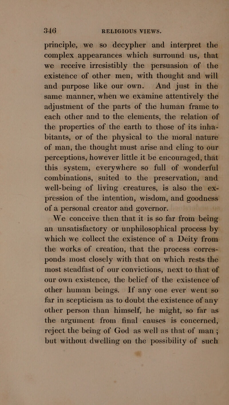 9 principle, we so decypher and interpret the complex appearances which surround us, that we receive irresistibly the persuasion of the existence of other men, with thought and will and purpose like our own. And just in the same manner, when we examine attentively the adjustment of the parts of the human frame to each other and to the elements, the relation of the properties of the earth to those of its inha- bitants, or of the physical to the moral nature of man, the thought must arise and cling to our perceptions, however little it be encouraged, that this system, everywhere so full of wonderful combinations, suited to the preservation, and well-being of living creatures, is also the ex- pression of the intention, wisdom, and goodness of a personal creator and governor. We conceive then that it is so far from being an unsatisfactory or unphilosophical process by which we collect the existence of a Deity from the works of creation, that the process corres- ponds most closely with that on which rests the most steadfast of our convictions, next to that of our own existence, the belief of the existence of other human beings. If any one ever went so far in scepticism as to doubt the existence of any other person than himself, he might, so far as the argument from final causes is concerned, reject the being of God as well as that of man ; but without dwelling on the possibility of such