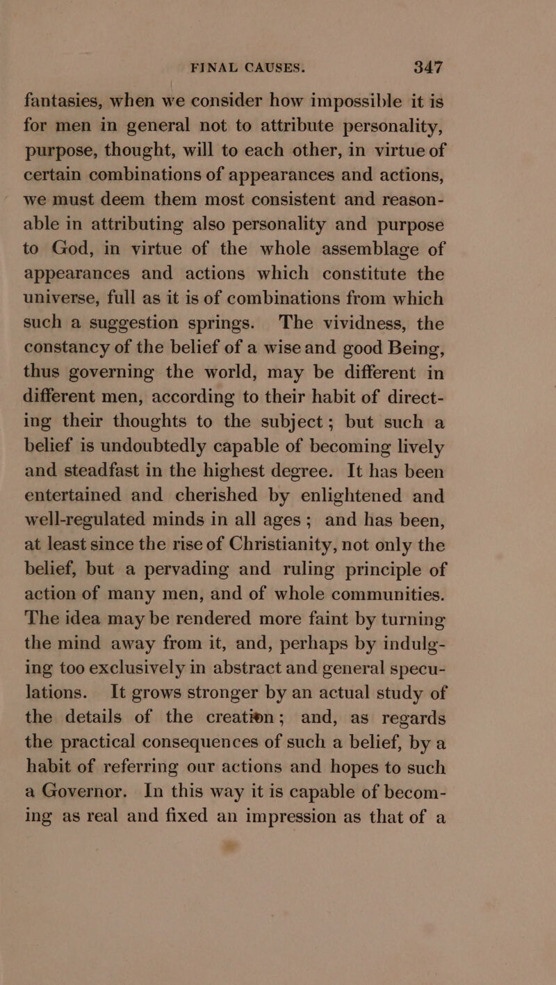 fantasies, when we consider how impossible it is for men in general not to attribute personality, purpose, thought, will to each other, in virtue of certain combinations of appearances and actions, we must deem them most consistent and reason- able in attributing also personality and purpose to God, in virtue of the whole assemblage of appearances and actions which constitute the universe, full as it is of combinations from which such a suggestion springs. The vividness, the constancy of the belief of a wise and good Being, thus governing the world, may be different in different men, according to their habit of direct- ing their thoughts to the subject; but such a belief is undoubtedly capable of becoming lively and steadfast in the highest degree. It has been entertained and cherished by enlightened and well-regulated minds in all ages; and has been, at least since the rise of Christianity, not only the belief, but a pervading and ruling principle of action of many men, and of whole communities. The idea may be rendered more faint by turning the mind away from it, and, perhaps by indulg- ing too exclusively in abstract and general specu- lations. It grows stronger by an actual study of the details of the creation; and, as regards the practical consequences of such a belief, by a habit of referring our actions and hopes to such a Governor. In this way it is capable of becom- ing as real and fixed an impression as that of a c.