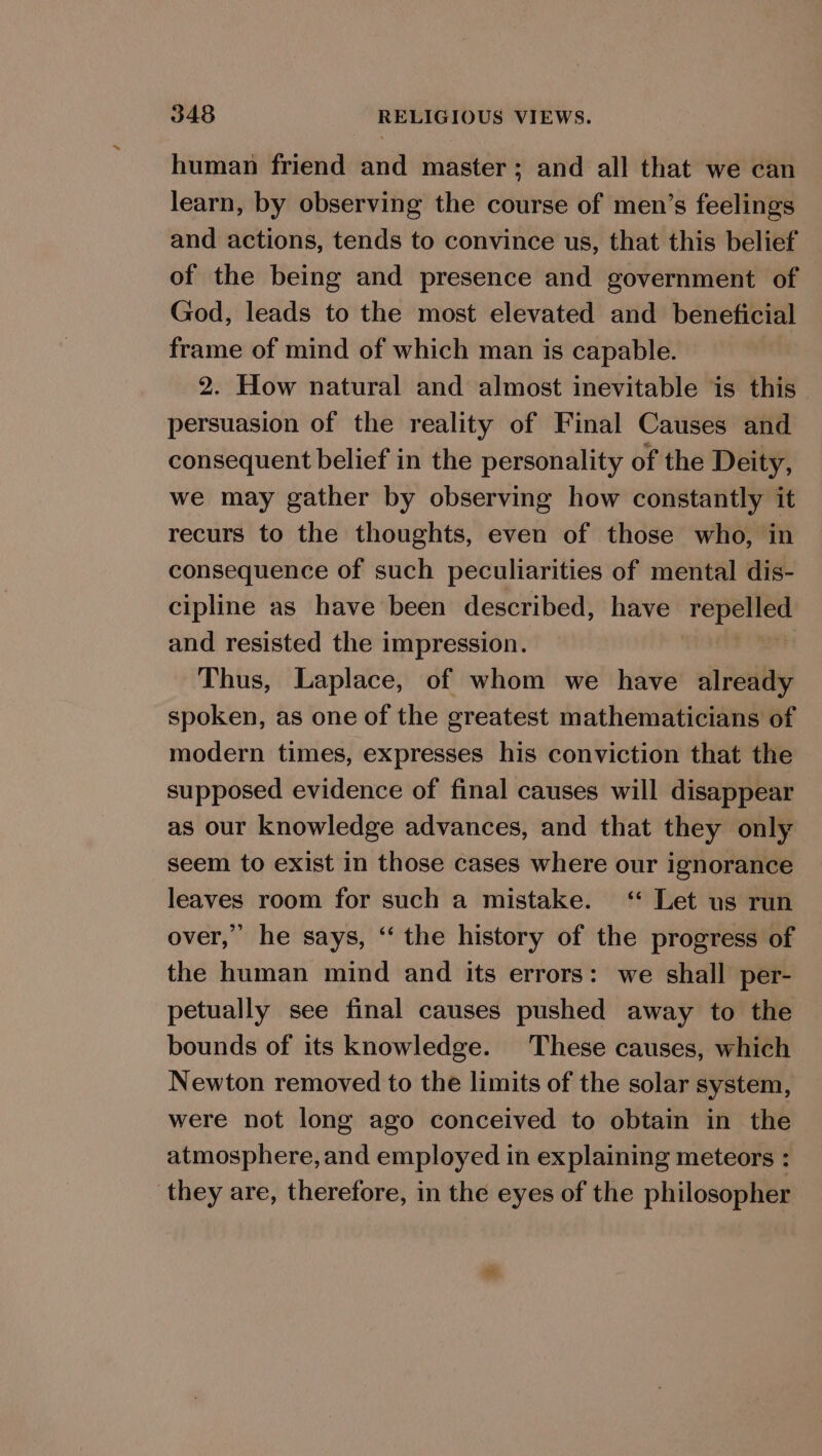 human friend and master; and all that we can learn, by observing the course of men’s feelings and actions, tends to convince us, that this belief of the being and presence and government of God, leads to the most elevated and beneficial frame of mind of which man is capable. 2. How natural and almost inevitable is this persuasion of the reality of Final Causes and consequent belief in the personality of the Deity, we may gather by observing how constantly it recurs to the thoughts, even of those who, in consequence of such peculiarities of mental dis- cipline as have been described, have pre te 2 and resisted the impression. Thus, Laplace, of whom we have already spoken, as one of the greatest mathematicians of modern times, expresses his conviction that the supposed evidence of final causes will disappear as our knowledge advances, and that they only seem to exist in those cases where our ignorance leaves room for such a mistake. ‘ Let us run over,’ he says, “‘ the history of the progress of the human mind and its errors: we shall per- petually see final causes pushed away to the bounds of its knowledge. These causes, which Newton removed to the limits of the solar system, were not long ago conceived to obtain in the atmosphere, and employed in explaining meteors : they are, therefore, in the eyes of the philosopher