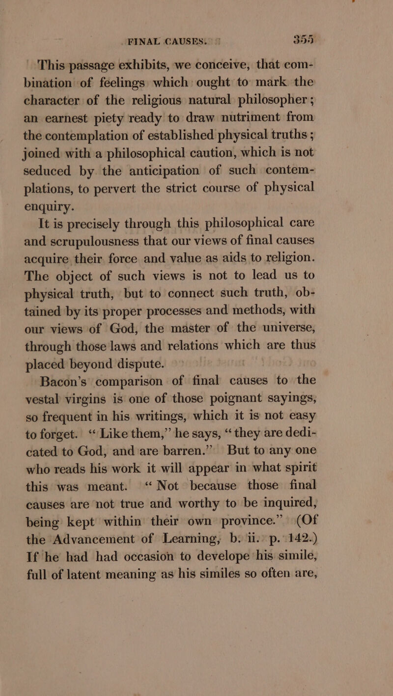 This passage exhibits, we conceive, that com- bination of feelings which: ought to mark. the character of the religious natural philosopher ; an earnest piety ready to draw nutriment from the contemplation of established physical truths ; joined with a philosophical caution, which is not seduced by the anticipation of such contem- plations, to pervert the strict course of leg enquiry. It is precisely through this philosophical care and scrupulousness that our views of final causes acquire their force and value as aids to religion. The object of such views is not to lead us to physical truth, but to connect such truth, ob- tained by its proper processes and methods, with our views of God, the master of the universe, through those laws and relations which are thus placed beyond dispute. Bacon’s comparison of final causes to the vestal virgins is one of those poignant sayings, so frequent in his writings, which it is not easy to forget. ‘Like them,” he says, “they are dedi- cated to God, and are barren.” But to any one who reads his work it will appear in what spirit this was meant. ‘ Not because those final causes are not true and worthy to be inquired, being kept within their own province.” (Of the Advancement of Learning, b. ii.) p. 142.) If he had had occasion to develope ‘his simile, full of latent meaning as his similes so often are,