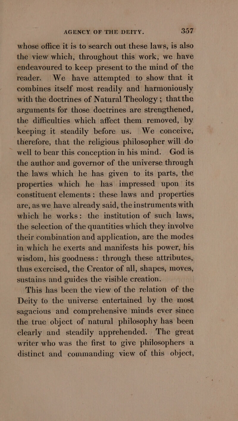 whose office it is to search out these laws, is also the view which, throughout this work, we have endeavoured to keep present to the mind of the reader. We have attempted to show that it combines itself most readily and harmoniously with the doctrines of Natural Theology ; that the arguments for those doctrines are strengthened, the difficulties which affect them removed, by keeping it steadily before us. We conceive, therefore, that the religious philosopher will do — - well to bear this conception in his mind. God ts the author and governor of the universe through the laws which he has given to its parts, the properties which he has impressed upon its constituent elements: these laws and properties are, as we have already said, the instruments with which he works: the institution of such laws, the selection of the quantities which they involve their combination and application, are the modes in which he exerts and manifests his. power, his wisdom, his goodness: through these attributes, thus exercised, the Creator of all, shapes, moves, sustains and guides the visible creation. This has been the view of the relation of the Deity to the universe entertained by the most sagacious and comprehensive minds ever since the true object of natural philosophy has been clearly and steadily apprehended. The great writer who was the first to give philosophers a distinct and commanding view of this object,