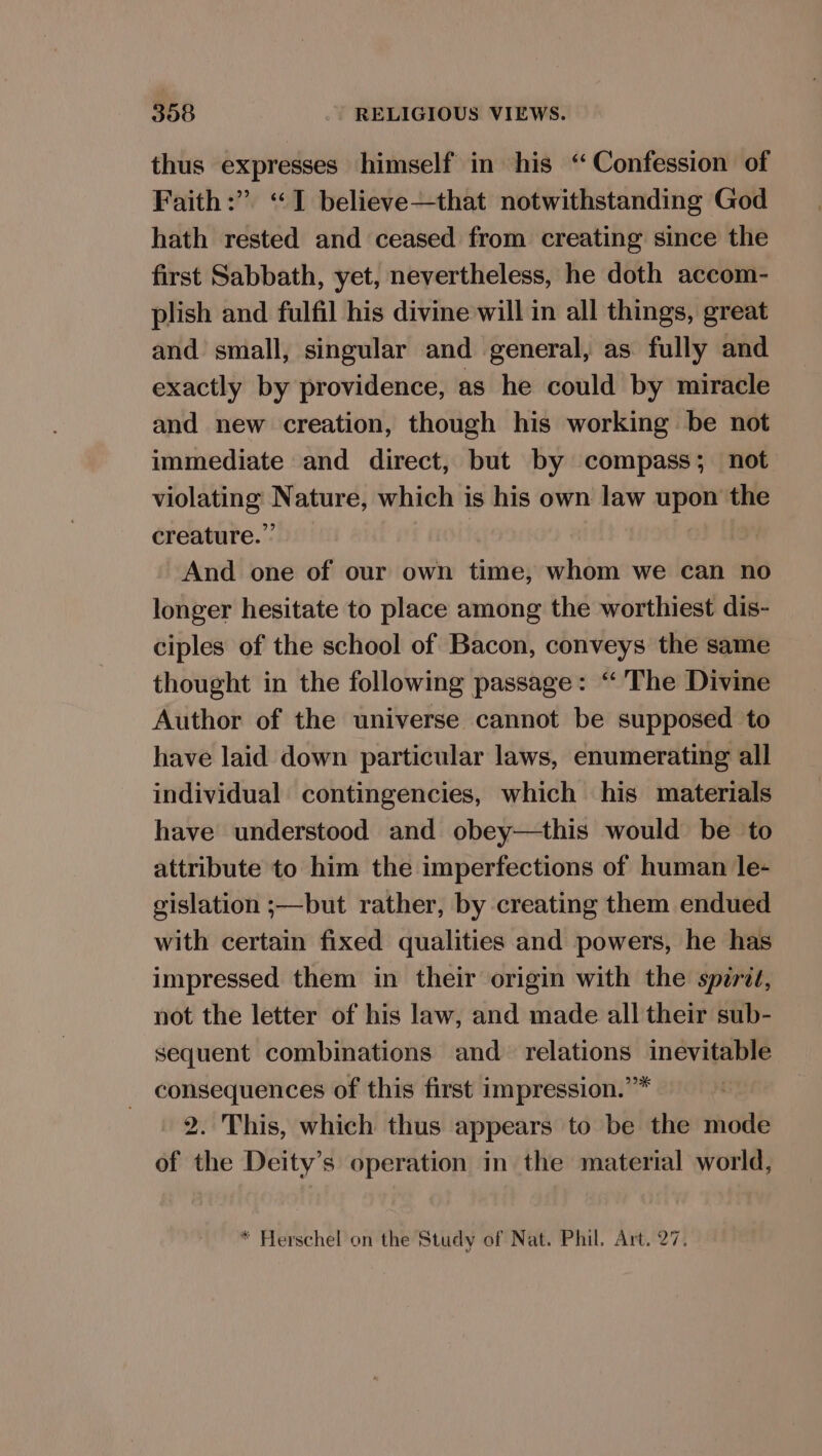 thus expresses himself in his ‘Confession of Faith:” “I believe—that notwithstanding God hath rested and ceased from creating since the first Sabbath, yet, nevertheless, he doth accom- plish and fulfil his divine will in all things, great and small, singular and general, as fully and exactly by providence, as he could by miracle and new creation, though his working be not immediate and direct, but by compass; not violating Nature, which is his own law upon the creature.” And one of our own time, whom we can no longer hesitate to place among the worthiest dis- ciples of the school of Bacon, conveys the same thought in the following passage: “The Divine Author of the universe cannot be supposed to have laid down particular laws, enumerating all individual contingencies, which his materials have understood and obey—this would be to attribute to him the imperfections of human le- gislation ;—but rather, by creating them endued with certain fixed qualities and powers, he has impressed them in their origin with the spzrit, not the letter of his law, and made all their sub- sequent combinations and relations inevitable consequences of this first impression.”* 2. This, which thus appears to be the mode of the Deity’s operation in the material world, * Herschel on the Study of Nat. Phil. Art. 27.