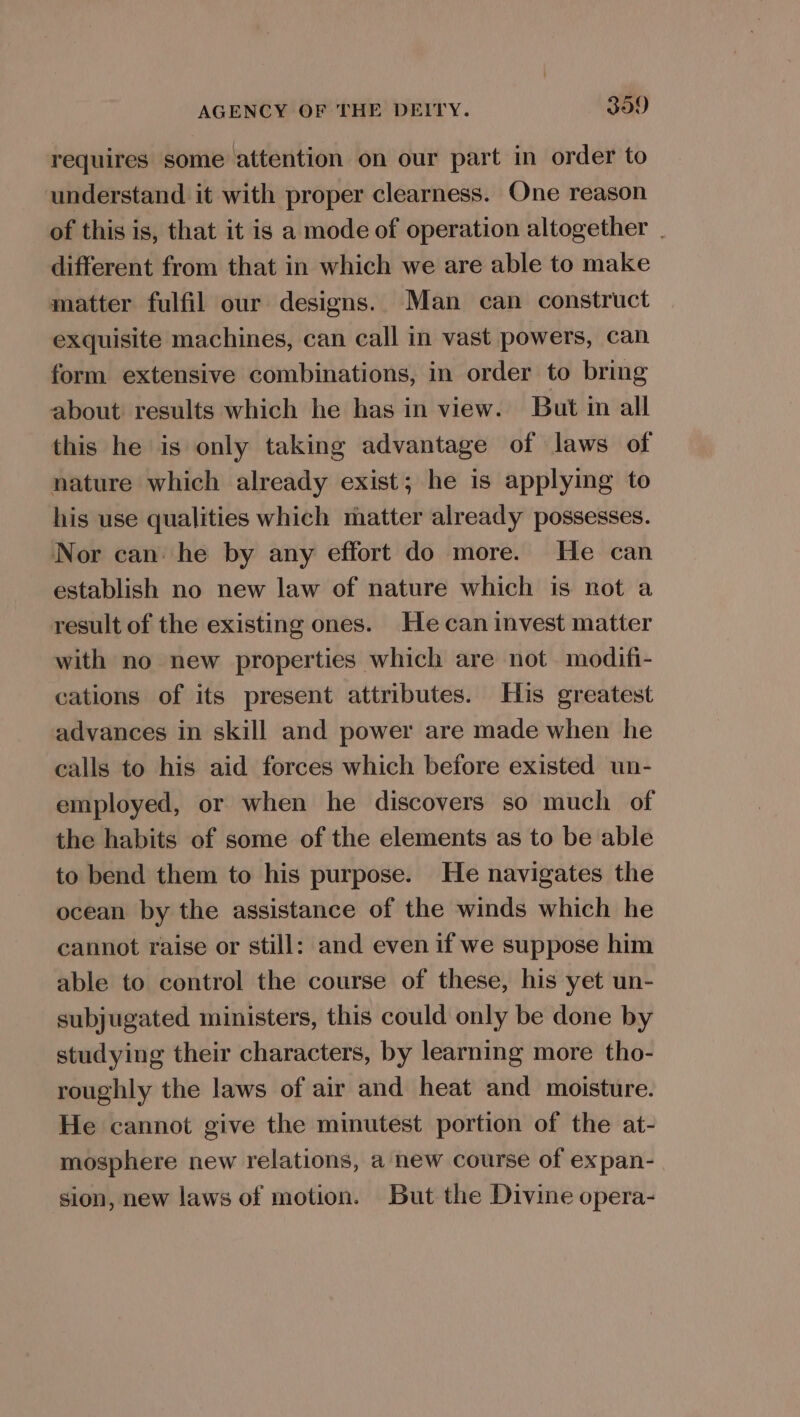 requires some attention on our part in order to understand it with proper clearness. One reason of this is, that it is a mode of operation altogether | different from that in which we are able to make matter fulfil our designs. Man can construct exquisite machines, can call in vast powers, can form extensive combinations, in order to bring about results which he has in view. But in all this he is only taking advantage of laws of nature which already exist; he is applying to his use qualities which matter already possesses. Nor can he by any effort do more. He can establish no new law of nature which is not a result of the existing ones. He can invest matter with no new properties which are not modifi- cations of its present attributes. His greatest advances in skill and power are made when he calls to his aid forces which before existed un- employed, or when he discovers so much of the habits of some of the elements as to be able to bend them to his purpose. He navigates the ocean by the assistance of the winds which he cannot raise or still: and even if we suppose him able to control the course of these, his yet un- subjugated ministers, this could only be done by studying their characters, by learning more tho- roughly the laws of air and heat and moisture. He cannot give the minutest portion of the at- mosphere new relations, a new course of expan- sion, new laws of motion. But the Divine opera-