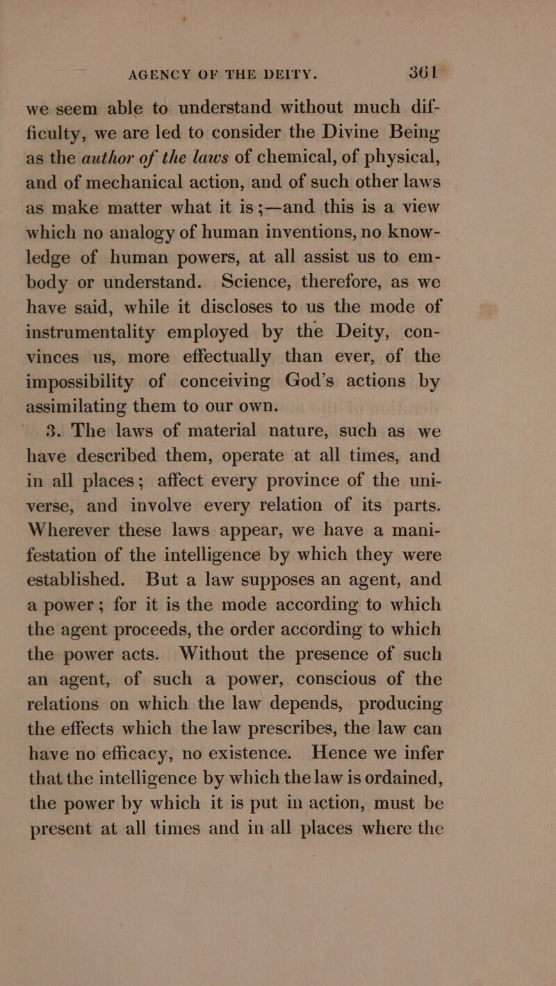 we seem able to understand without much dif- ficulty, we are led to consider the Divine Being as the author of the laws of chemical, of physical, and of mechanical action, and of such other laws as make matter what it is;—and this is a view which no analogy of human inventions, no know- ledge of human powers, at all assist us to em- body or understand. Science, therefore, as we have said, while it discloses to us the mode of instrumentality employed by the Deity, con- vinces us, more effectually than ever, of the impossibility of conceiving God’s actions by assimilating them to our own. 38. The laws of material nature, such as we have described them, operate at all times, and in all places; affect every province of the uni- verse, and involve every relation of its parts. Wherever these laws appear, we have a mani- festation of the intelligence by which they were established. But a law supposes an agent, and a power; for it is the mode according to which the agent proceeds, the order according to which the power acts. Without the presence of such an agent, of such a power, conscious of the relations on which the law depends, producing the effects which the law prescribes, the law can have no efficacy, no existence. Hence we infer that the intelligence by which the law is ordained, the power by which it is put in action, must be present at all times and in all places where the