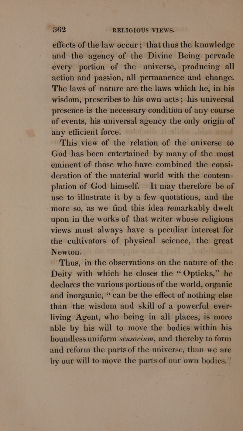 effects of the law occur; that thus the knowledge and the agency of the Divine Being pervade every portion of the universe, producing all action and passion, all permanence and change. The laws of nature are the laws which he, in his wisdom, prescribes to his own acts; his universal presence is the necessary condition of any course of events, his universal agency the only origin. . any efficient force. | isi This view of the relation of the universe to God has been entertained by many of the most eminent of those who have combined the consi- deration of the material world with the contem- plation of God himself. | It may therefore be of use to illustrate it by a few quotations, and the more so, as we find this idea remarkably dwelt upon in the works of that writer whose religious views must always have a peculiar interest for the cultivators of physical science, the great Newton. : Thus, in the observations on the nature of the Deity with which he closes the “ Opticks,” he declares the various portions of the world, organic and inorganic, ‘‘ can be the effect of nothing else than the wisdom and skill of a powerful ever- living Agent, who being in all places, is more able by his will to move the bodies within his boundless uniform sensoriwm, and thereby to form and reform the parts of the universe, than we are by our will to move the parts of our own bodies.”