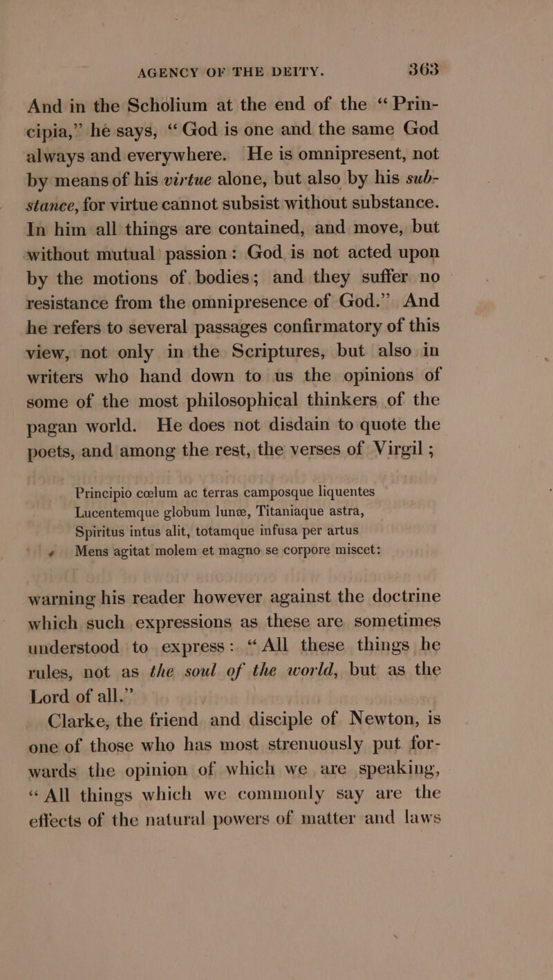 And in the Scholium at the end of the “ Prin- cipia,” he says, ‘God is one and the same God always and everywhere. He is omnipresent, not by means of his virtue alone, but also by his sub- stance, for virtue cannot subsist without substance. In him all things are contained, and move, but without mutual’ passion: God. is not acted upon by the motions of. bodies; and they suffer no resistance from the omnipresence of God.” And he refers to several passages confirmatory of this view, not only in the Scriptures, but also in writers who hand down to us the opinions of some of the most philosophical thinkers of the pagan world. He does not disdain to quote the poets, and among the rest, the verses of Virgil ; Principio coelum ac terras camposque liquentes Lucentemque globum lune, Titaniaque astra, Spiritus intus alit, totamque infusa per artus « Mens agitat molem et magno se corpore miscet: warning his reader however against the doctrine which such expressions as these are sometimes understood to express: “All these things he rules, not as the soul of the world, but as the Lord of all.” Clarke, the friend and disciple of Newton, is one of those who has most strenuously put for- wards the opinion of which we are speaking, « All things which we commonly say are the effects of the natural powers of matter and laws