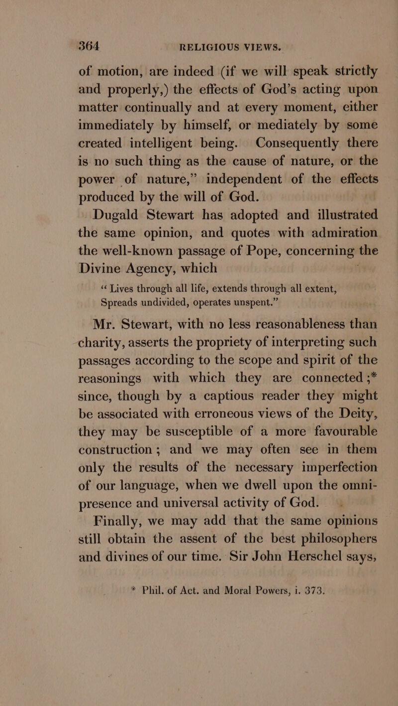 of motion, are indeed (if we will speak strictly and properly,) the effects of God’s acting upon matter continually and at every moment, either immediately by himself, or mediately by some created intelligent being. Consequently there is no such thing as the cause of nature, or the power of nature,” independent of the effects produced by the will of God. Dugald Stewart has adopted and illustrated the same opinion, and quotes with admiration the well-known passage of Pope, Sibi the Divine Agency, which ‘¢ Lives through all life, extends through all extent, Spreads undivided, operates unspent.” Mr. Stewart, with no less reasonableness than charity, asserts the propriety of interpreting such passages according to the scope and spirit of the reasonings with which they are connected ;* since, though by a captious reader they might be associated with erroneous views of the Deity, they may be susceptible of a more favourable construction; and we may often see in them only the results of the necessary imperfection of our language, when we dwell upon the omni- presence and universal activity of God. Finally, we may add that the same opinions still obtain the assent of the best philosophers and divines of our time. Sir John Herschel says, * Phil. of Act. and Moral Powers, i. 373.