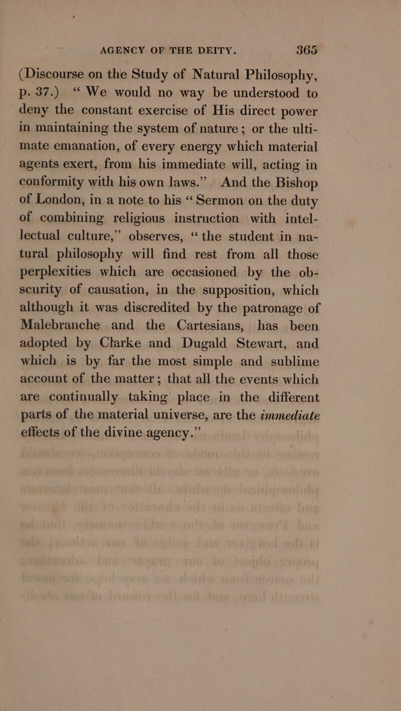 (Discourse on the Study of Natural Philosophy, p- 37.) “ We would no way be understood to deny the constant exercise of His direct power in maintaining the system of nature; or the ulti- mate emanation, of every energy which material agents exert, from his immediate will, acting in conformity with his own laws.” And the Bishop of London, in a note to his ‘Sermon on the duty of combining religious instruction with intel- lectual culture,” observes, ‘the student in na- tural philosophy will find rest from all those perplexities which are occasioned by the ob- scurity of causation, in the supposition, which although it was discredited by the patronage of Malebranche and the Cartesians, has been adopted by Clarke and Dugald Stewart, and which is by far the most simple and sublime account of the matter; that all the events which are continually taking place in the different parts of the material universe, are the immediate effects of the divine agency.”