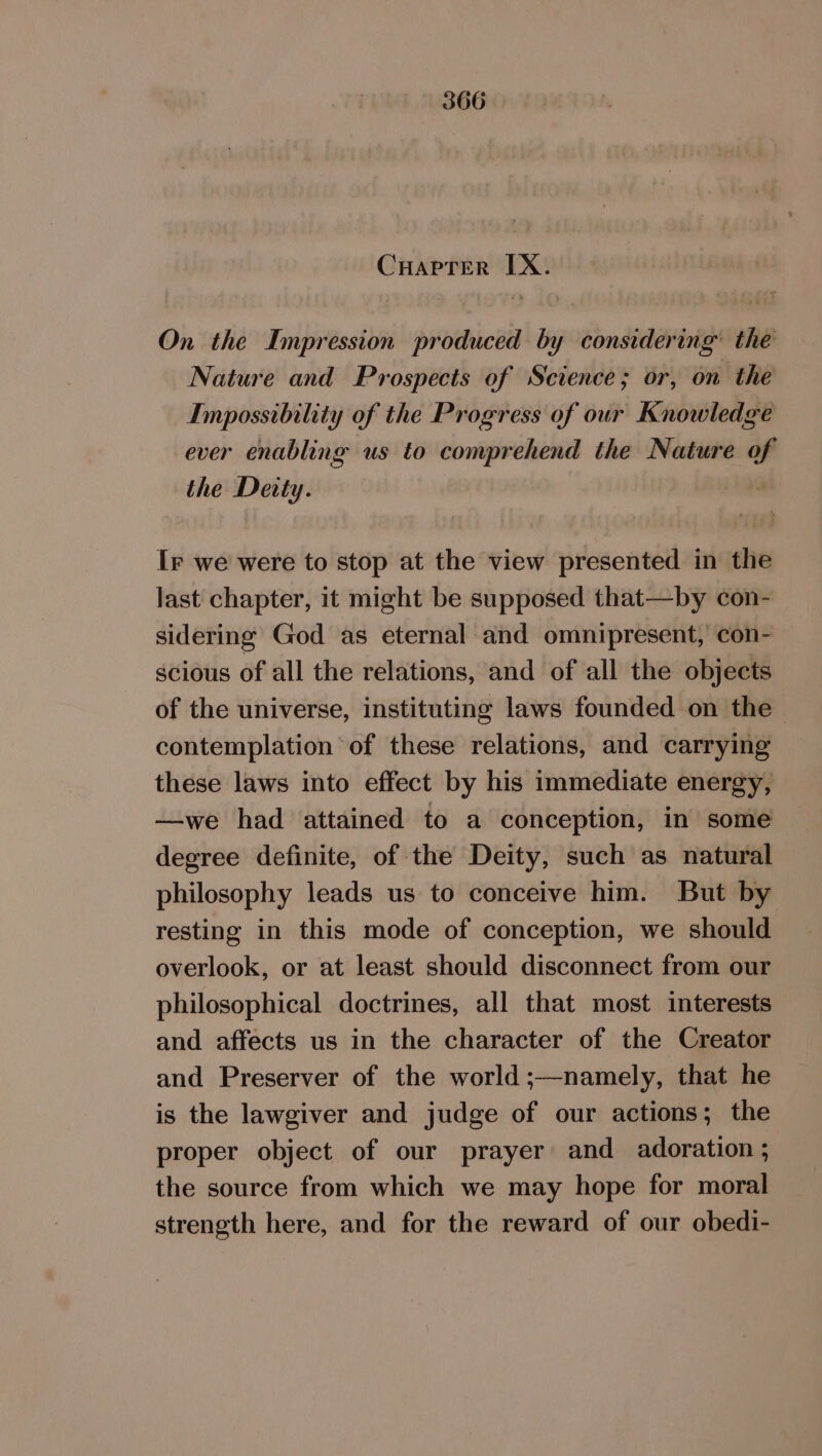 Cuaprer IX. On the Impression produced by considering’ the Nature and Prospects of Science; or, on the Impossibility of the Progress of our Knowledge ever enabling us to comprehend the Nature of the Deity. Ir we were to stop at the view presented in the last chapter, it might be supposed that—by con- sidermg God as eternal and omnipresent, con- scious of all the relations, and of all the objects of the universe, instituting laws founded on the — contemplation of these relations, and carrying these laws into effect by his immediate energy, —we had attained to a conception, in some degree definite, of the Deity, such as natural philosophy leads us to conceive him. But by resting in this mode of conception, we should overlook, or at least should disconnect from our philosophical doctrines, all that most interests and affects us in the character of the Creator and Preserver of the world ;—namely, that he is the lawgiver and judge of our actions; the proper object of our prayer and adoration ; the source from which we may hope for moral strength here, and for the reward of our obedi-