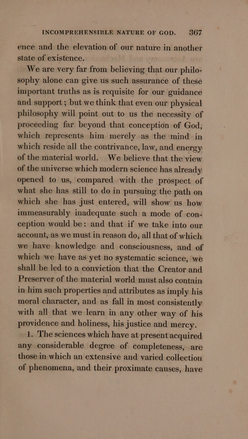 ence and the elevation of our nature in another state of existence. We are very far from believing that our philo- sophy alone can give us such assurance of these important truths as is requisite for our guidance and support ; but we think that even our physical philosophy will point out to us the necessity of proceeding far beyond that conception of God, which represents him merely as the mind. in which reside all the contrivance, law, and energy of the material world. We believe that the view of the universe which modern science has already opened to us, compared with the prospect of what she has still to do in pursuing the path on which she has just entered, will show us how immeasurably inadequate such a mode of con- ception would be: and that if we take into our account, as we must in reason do, all that of which we have knowledge and consciousness, and of which we have as yet no systematic science, ‘we shall be led to a conviction that the Creator and Preserver of the material world must also contain in him such properties and attributes as imply his moral character, and as fall in most consistently with all that we learn in any other way of his providence and holiness, his justice and mercy. 1. ‘The sciences which have at present acquired any considerable degree of completeness, are those in which an extensive and varied collection of phenomena, and their proximate causes, have