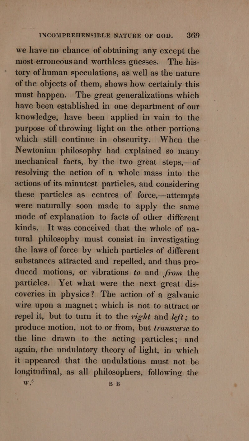 we have no chance of obtaining any except the most erroneous and worthless guesses. The his- tory of human speculations, as well as the nature of the objects of them, shows how certainly this must happen. The great generalizations which have been established in one department of our knowledge, have been applied in vain to the purpose of throwing light on the other portions which still continue in obscurity. When the Newtonian philosophy had explained so many mechanical facts, by the two great steps,—of resolving the action of a whole mass into the actions of its minutest particles, and considering these particles as centres of force,—attempts were naturally soon made to apply the same mode of explanation to facts of other different kinds. It was conceived that the whole of na- tural philosophy must consist in investigating the laws of force by which particles of different substances attracted and repelled, and thus pro- duced motions, or vibrations to and from the particles. Yet what were the next great dis- coveries in physics? The action of a galvanic wire upon a magnet; which is not to attract or repel it, but to turn it to the right and left; to produce motion, not to or from, but transverse to the line drawn to the acting particles; and again, the undulatory theory of light, in which it appeared that the undulations must not be longitudinal, as all philosophers, following the we BB