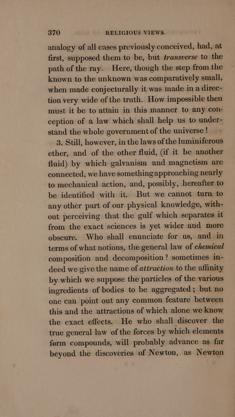 analogy of all cases previously conceived, had, at first, supposed them to be, but éransverse to the path of the ray. Here, though the step from the known to the unknown was comparatively small, when made conjecturally it was made in a direc- tion very wide of the truth. How impossible then must it be to attain in this manner to any con- ception of a law which shall help us to under- stand the whole government of the universe ! 3. Still, however, in the laws of the luminiferous ether, and of the other fluid, (if it be another fluid) by which galvanism and magnetism are connected, we have something approaching nearly to mechanical action, and, possibly, hereafter to be identified with it. But we cannot turn to any other part of our physical knowledge, with- out perceiving that the gulf which separates it from the exact sciences is yet wider and more obscure. Who shall enunciate for us, and in terms of what notions, the general law of chemical composition and decomposition? sometimes in- deed we give the name of attraction to the affinity by which we suppose the particles of the various ingredients of bodies to be aggregated; but no one can point out any common feature between this and the attractions of which alone we know the exact effects. He who shall discover the true general law of the forces by which elements ferm compounds, will probably advance as far beyond the discoveries of Newton, as Newton