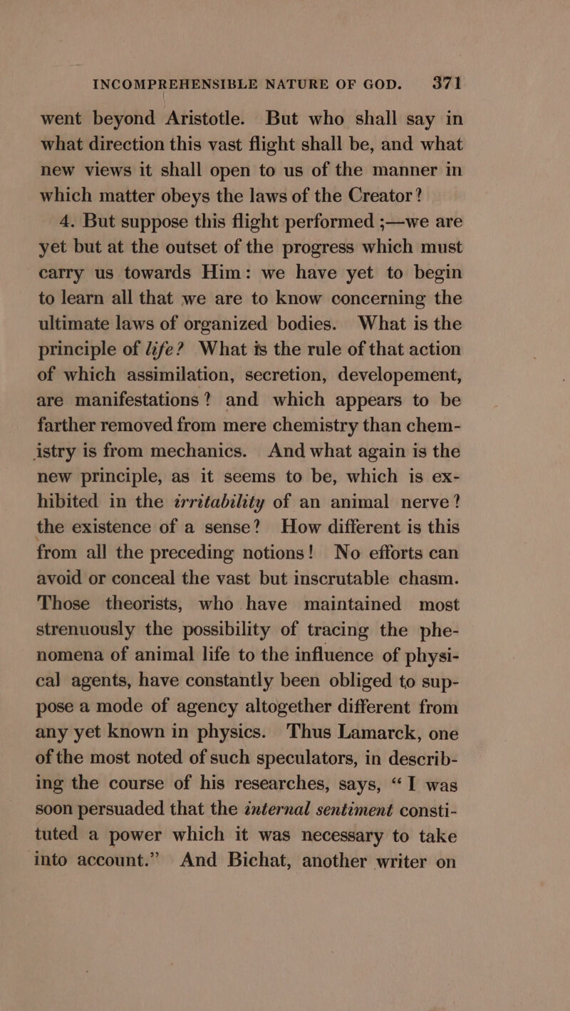 went beyond Aristotle. But who shall say in what direction this vast flight shall be, and what new views it shall open to us of the manner in which matter obeys the laws of the Creator? 4. But suppose this flight performed ;—we are yet but at the outset of the progress which must carry us towards Him: we have yet to begin to learn all that we are to know concerning the ultimate laws of organized bodies. What is the principle of fe? What ts the rule of that action of which assimilation, secretion, developement, are manifestations? and which appears to be farther removed from mere chemistry than chem- istry is from mechanics. And what again is the new principle, as it seems to be, which is ex- hibited in the zrretability of an animal nerve ? the existence of a sense? How different is this from all the preceding notions! No efforts can avoid or conceal the vast but inscrutable chasm. Those theorists, who have maintained most strenuously the possibility of tracing the phe- nomena of animal life to the influence of physi- cal agents, have constantly been obliged to sup- pose a mode of agency altogether different from any yet known in physics. Thus Lamarck, one of the most noted of such speculators, in describ- ing the course of his researches, says, “‘ I was soon persuaded that the znternal sentiment consti- tuted a power which it was necessary to take ‘into account.” And Bichat, another writer on