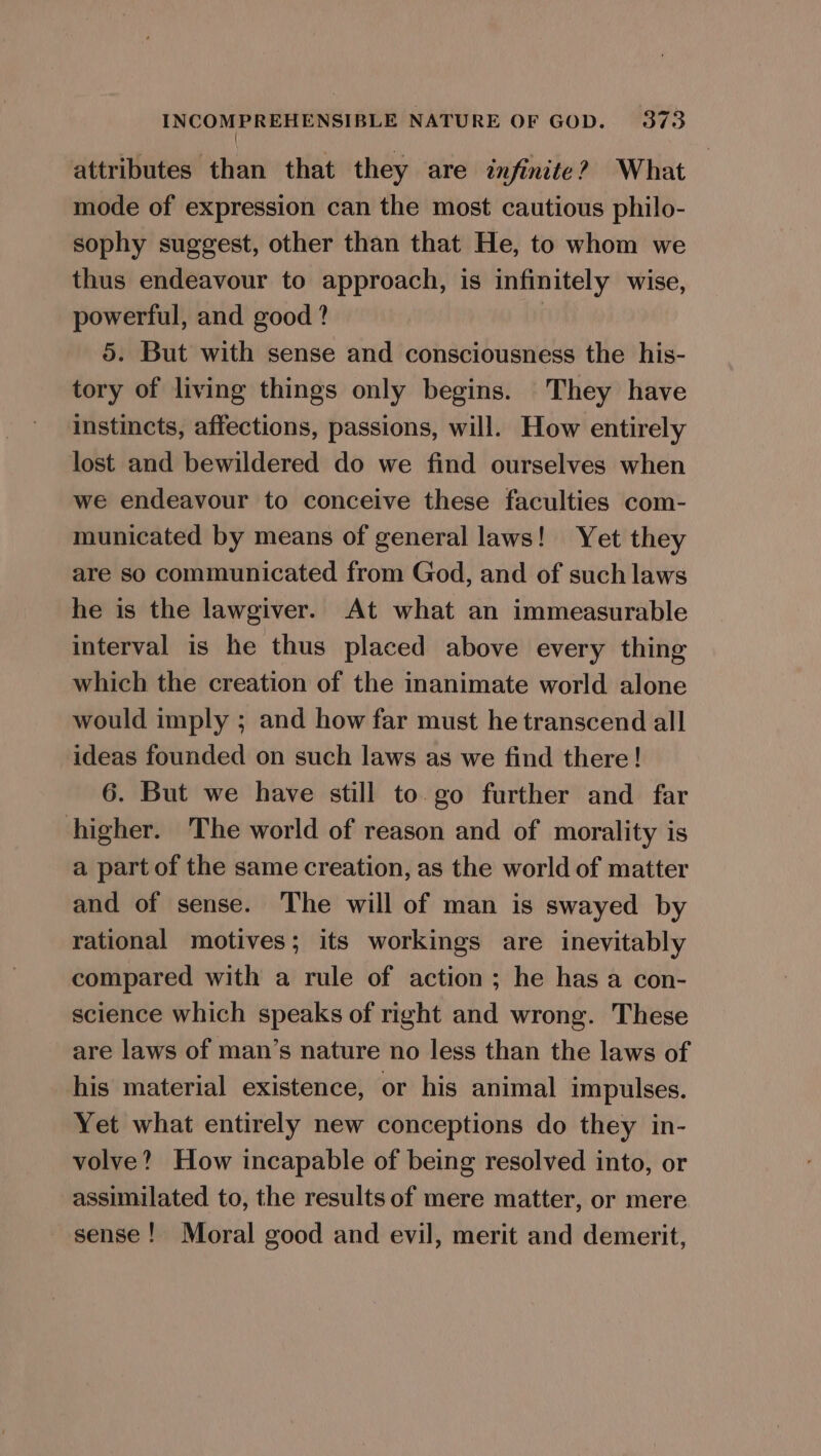 { attributes than that they are infinite? What mode of expression can the most cautious philo- sophy suggest, other than that He, to whom we thus endeavour to approach, is infinitely wise, powerful, and good? 5. But with sense and consciousness the his- tory of living things only begins. They have instincts, affections, passions, will. How entirely lost and bewildered do we find ourselves when we endeavour to conceive these faculties com- municated by means of general laws! Yet they are so communicated from God, and of such laws he is the lawgiver. At what an immeasurable interval is he thus placed above every thing which the creation of the inanimate world alone would imply ; and how far must he transcend all ideas founded on such laws as we find there! 6. But we have still to. go further and far higher. The world of reason and of morality is a part of the same creation, as the world of matter and of sense. The will of man is swayed by rational motives; its workings are inevitably compared with a rule of action; he has a con- science which speaks of right and wrong. These are laws of man’s nature no less than the laws of his material existence, or his animal impulses. Yet what entirely new conceptions do they in- volve? How incapable of being resolved into, or assimilated to, the results of mere matter, or mere sense! Moral good and evil, merit and demerit,