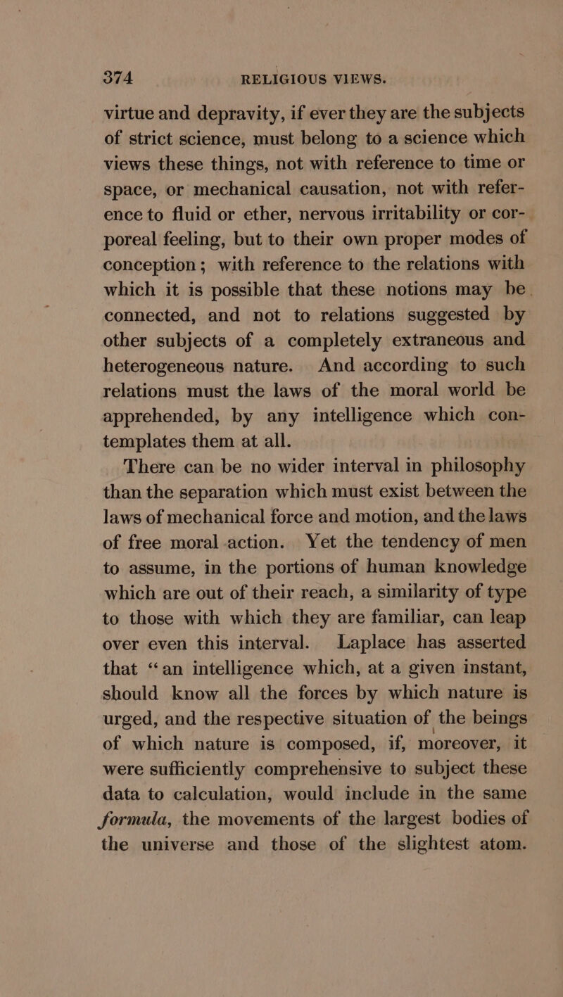 virtue and depravity, if ever they are the subjects of strict science, must belong to a science which views these things, not with reference to time or space, or mechanical causation, not with refer- ence to fluid or ether, nervous irritability or cor- poreal feeling, but to their own proper modes of conception; with reference to the relations with which it is possible that these notions may be. connected, and not to relations suggested by other subjects of a completely extraneous and heterogeneous nature. And according to such relations must the laws of the moral world be apprehended, by any intelligence which con- templates them at all. There can be no wider interval in philosophy than the separation which must exist between the laws of mechanical force and motion, and the laws of free moral action. Yet the tendency of men to assume, in the portions of human knowledge which are out of their reach, a similarity of type to those with which they are familiar, can leap over even this interval. Laplace has asserted that ‘an intelligence which, at a given instant, should know all the forces by which nature is urged, and the respective situation of the beings of which nature is composed, if, moreover, it were sufficiently comprehensive to subject these data to calculation, would include in the same formula, the movements of the largest bodies of the universe and those of the slightest atom.