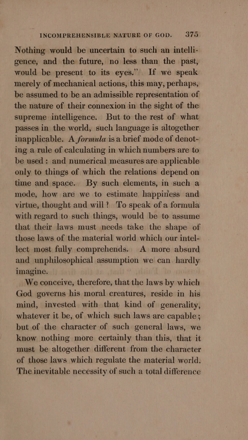 Nothing would be uncertain to such an intelli- gence, and the future, no less than the past, would be present to its eyes.” If we speak merely of mechanical actions, this may, perhaps, be assumed to be an admissible representation of the nature of their connexion in the sight of the supreme intelligence. But to the rest of what passes in the world, such language is altogether inapplicable. A formula is a brief mode of denot- ing a rule of calculating in which numbers are to be used: and numerical measures are applicable only to things of which the relations depend on time and space. By such elements, in such a mode, how are we to estimate happiness and virtue, thought and will? To speak of a formula with regard to such things, would be to assume that their laws must needs take the shape of those laws of the material world which our intel- lect most fully comprehends. A more absurd and unphilosophical assumption we can. hardly imagine. We conceive, therefore, that the laws by which God governs his moral creatures, reside in his mind, invested with that kind of generality, whatever it be, of which such laws are capable ; but of the character of such general laws, we know nothing more certainly than this, that it must be altogether different from the character of those laws which regulate the material world. The inevitable necessity of such a total difference