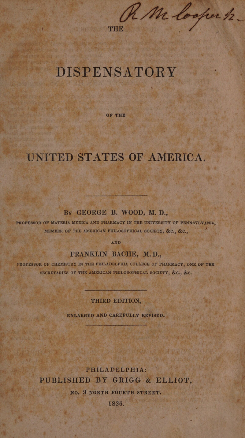 Ut Me DISPENSATORY te OF THE ‘UNITED STATES OF AMERICA. By GEORGE B. WOOD, M. D., PROFESSOR OF MATERIA MEDICA AND PHARMACY IN THE UNIVERSITY OF PENNSYLVANIA, 4 MEMBER OF THE AMERICAN PHILOSOPHICAL SOCIETY, &c., &C., AND FRANKLIN BACHE, M.D., PROFESSOR OF CHEMISTRY IN THE PHILADELPHIA COLLEGE OF PHARMACY, ONE OF THE SECRETARIES OF THE AMERICAN PHILOSOPHICAL SOCIETY, &c., &c. THIRD EDITION, ENLARGED AND. CAREFULLY REVISED. , PHILADELPHIA: PUBLISHED BY GRIGG & ELLIOT, NO. 9 NORTH FOURTH STREET, : 1836.