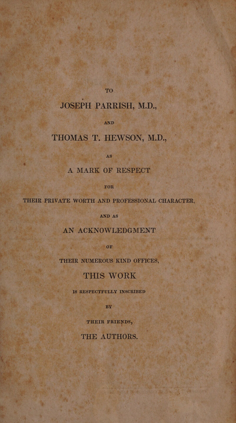 TO JOSEPH PARRISH, M_D., AND THOMAS T. HEWSON, M.D., AS A MARK OF RESPECT a THEIR PRIVATE WORTH AND PROFESSIONAL CHARACTER, AND AS AN ACKNOWLEDGMENT OF THEIR NUMEROUS KIND OFFICES, THIS WORK Is RESPECTFULLY INSCRIBED BY THEIR FRIENDS, THE AUTHORS.