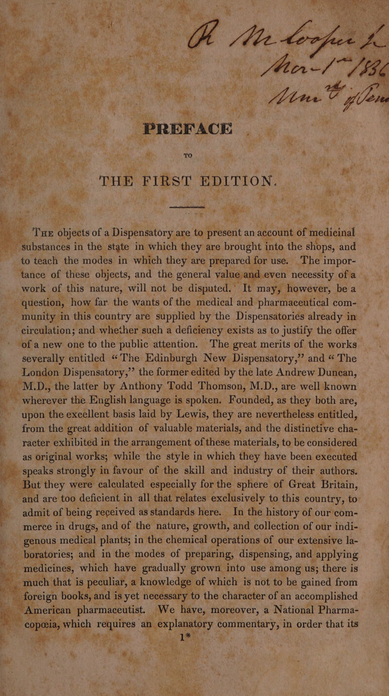 A . at A re tes PREFACE . eae me ‘ce | . . ae TO * wert THE FIRST EDITION. : me oh bd ht : a! : nia . . Dah y “ fs, Mi: BY Die e mm THE Sbieets ofa Dispensatory are to i vesenit an account of medicinal ~ substances in the state in which they are brought into the shops, and to teach the modes in which they are prepared for use. The impor- tance of these objects, and the general value and even necessity of a work of this nature, will not be disputed.’ It may, however, be a question, how far the wants of the medical and pharmaceutical com- ‘munity in this country are supplied by the Dispensatories already in circulation; and whether such a deficiency exists as to justify the offer ‘of a new one to the public attention. The great merits of the works severally entitled “The Edinburgh New Dispensatory,”’ and “ The London Dispensatory,’ ’ the former edited by the late Andrew Dunean, a MDs the latter by Anthony Todd Thomson, M.D., are well known fee ~ wherever the English language is spoken. Founded, as they both are, - upon the excellent basis laid by Lewis, they are nevertheless entitled, from the great addition of valuable materials, and the distinctive cha- — _ raeter exhibited in the arrangement of these materials, to be considered as original works; while the style in which they have been executed speaks strongly 1 in favour of the skill and industry of their authors. - But they were calculated especially for the sphere of Great Britain, i ‘and are too deficient in all that relates exclusively to this country, to’ admit of being received as standards here. In the history of our com- ' merce in drugs, and of the nature, growth, and collection of our indi- genous medical plants; i in the chemical operations of our extensive la- me boratories; and in the modes of preparing, dispensing, and applying ee _ medicines, which have gradually grown into use among us; there is much that is peculiar, a knowledge | of which is not to be gained from | Bcich books, and j is yet necessary to the character of an accomplished fi: _ American pharmaceutist. We have, moreover, a National Pharma- ~ copeeia, which requires an 1 explanatory commentary, in order that its