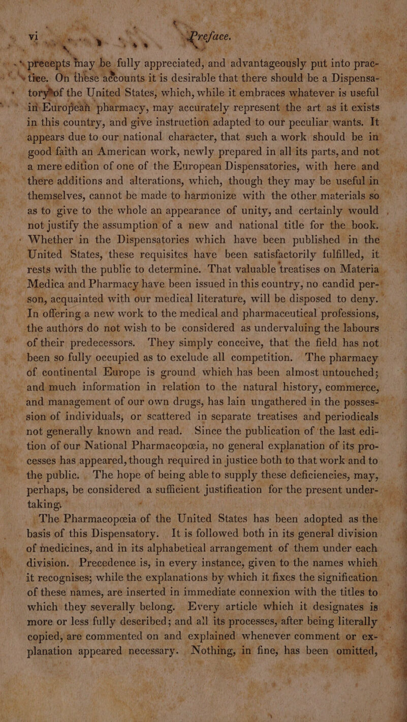 * . ‘precepts inay | ‘be fully dneeiater wid shestiacenle put into praé- nt, De oN fi tiee. On these accounts it is desirable that there should be a Dispensa- _ + toryof the United States, which, while it embraces whatever i is useful update ts European pharmacy, may accurately represent the art as it exists in. this country, and give instruction adapted to our peculiar wants. It appears due to our. meade character, that such a work should be in) _ good faith an American work, newly prepared in all its parts, and not a mere edition of one of the European Dispensatories, with here and there additions and alterations, which, though they may be useful in — _ themselves, cannot be made to harmonize with the other materials so as to give to the whole an appearance of unity, and certainly would not justify the assumption of a new and national title for the book. - Whether in the Dispensatories which have been published in the United States, these requisites have been satisfactorily fulfilled, it a, rests with the public to determine. That valuable treatises on Materia . - Medica and Pharmacy have been issued in this country, no candid pert son, acquainted with our medical literature, will be disposed to deny. In offering a new work to the medical and pharmaceutical professions, the authors do not wish to be considered as undervaluing the labours of their predecessors. They simply conceive, that the field has not -. been so fully occupied as to exclude all competition. The pharmacy of continental Europe is ground which has been almost untouched; and much information in relation to the natural history, commerce, and management of our own drugs, has lain ungathered in the posses- sion of individuals, or scattered in separate treatises and periodicals not generally known and read. Since the publication of ‘the last edi- _. tion of our National Pharmacopeia, no general explanation of its pro- os cesses has appeared, though required in justice both to that workandto. ' the public. . The hope of being able to supply these deficiencies, may, | perhaps, be considered a sufficient petienion for the ges uncle al takin gy . is : tA wi i: The Pharmacopeeia of the United States has been adopted as the i * haste of this Dispensatory. It is followed both in its general division | of medicines, and in its alphabetical arrangement of them under each - division. Precedence is, in every instance, given to the names which | } “it recognises; while the explanations by which it fixes the signification x of these names, are inserted in immediate connexion with the titles to. F | which they severally belong. Every article which it designates is an more or less fully described; and all its processes, after being literally copied, are commented on and explained whenever comment or Ser ad S34