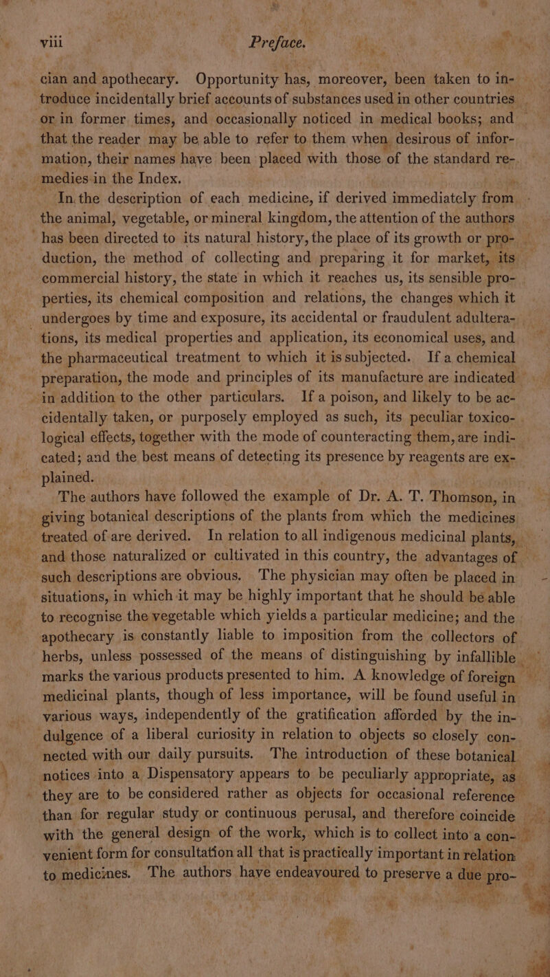 or in former times, and occasionally noticed in medical books; and _ In.the description of each, medicine, if derived immediately etn duction, the method of collecting and preparing it for market, its _ commercial history, the state in which it reaches us, its sensible pro- perties, its chemical composition and relations, the changes which it tions, its medical properties and application, its economical uses, and the pharmaceutical treatment to which it issubjected. Ifa chemical preparation, the mode and principles of its manufacture are indicated © logical effects, together with the mode of counteracting them, are indi- eated; and the best means of detecting its presence by reagents are ex- plained. The authors have followed the example et Die eae. T, Thomson, i in situations, in which it may be highly important that he should be able apothecary is constantly liable to imposition from the collectors of medicinal plants, though of less importance, will be found useful in various ways, independently of the gratification afforded by the in- nected with our daily pursuits. The introduction of these botanical et fae ; ' yr a? | ‘i