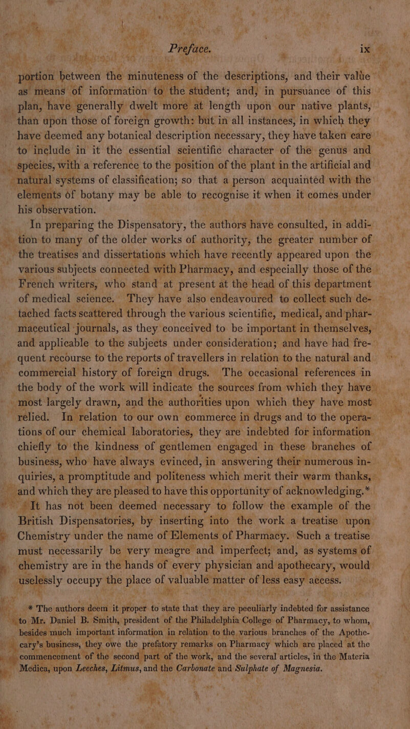 ak — f 4 Bs 9 r - plan, have generally dwelt more. at length upon our native plants, than upon those of foreign growth: but in all instances, in which they Y hor include in it the essential scientific character of the genus and _ species, with a reference to the position of the plant in the artificial and natural systems of classification; so that a person acquaintéd with the — of botany may be able to eevee! it when it comes apace his observation. sey In preparing the Dispensatory, the authors ] have consulted, in addi- tion to many of the older works of authority, the greater number of. French writers, who stand at present at the head of this department of medical science. They have also endeavoured to collect such de- _ tached facts scattered through the various scientific, medical, and phar- and applicable to the subjects under consideration; and have had fre-. _ quent recourse to the reports of travellers in relation to the natural and commercial history of foreign: drugs. The occasional references in relied. In relation to our own commerce in drugs and to the opera- chiefly to the kindness of gentlemen engaged in these branches of business, who have always evinced, in answering their numerous in- and which they are pleased to have this opportunity of acknowledging.* es ptt has not been deemed necessary to follow the example of the British Dispensatories, by inserting into the work a treatise upon: _ Chemistry under the name of Elements of Pharmacy. Such a treatise. must necessarily be very meagre and imperfect; and, as systems of a chemistry are in the hands of every physician and AUTRE AEY would: oy gecapyy the He of valuable mea it bite les easy access. Bical q a adi We) authors deem it proper to state that they a are tneeulisity indebted re assistance Mito Mr. Daniel B. ‘Smith, president of the Philadelphia College of Pharmacy, to whom, , _ besides much important information i in relation to the, various branches of the Apothe- | Re cary’ Ss eee, tot owe Prefatory remarks: on n Pharmacy vice are Pireh at the Rw, w. es, t eu oT