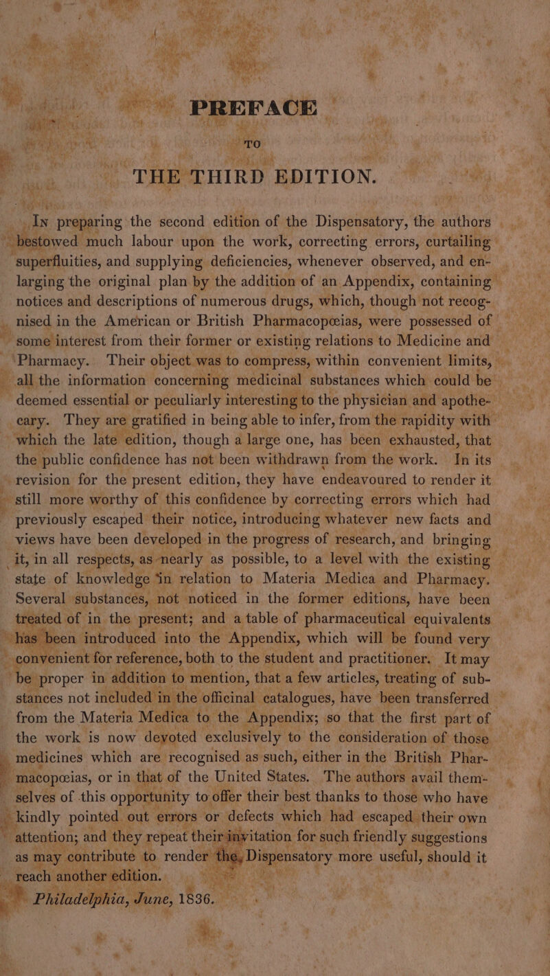 aes ( : Coe +y » Bic a Pe Cul kh oe es ata erm, * 4 ? i x Ce te \ ‘ ‘ ea) * Ae ey mH rit ' y A We Coe i P bs 4 if nA? gin ~ ‘ n+ ek . rook { Lv de * 4M Te chalet, cache er aw i PREFACE Matha ey eee : - Men iciie Y iy “Ppt ee. | ¢ t Voz PP Pr aN Y ji 5 i) iby x os Ns TO ver ; ‘| evan in pit _ THE THIRD EDITION. ae bestowed ‘much labour upon the work, correcting errors, curtailing | ‘superfluities, and supplying deficiencies, whenever observed, and en- . larging the original plan by the addition of an Appendix, containing © notices and descriptions of numerous drugs, which, though not recog- ‘Pharmacy. Their object was to compress, within convenient limits, all the information concerning medicinal substances which could be~ cary. They are : gratified i in being able to infer, from the rapidity with — which the late edition, though a large one, has been exhausted, that the public confidence has not been withdrawn from the work. In its ’ revision for the present edition, they have endeavoured to render it ‘t still more worthy of this confidence by correcting errors which had previously escaped their notice, introducing whatever new facts and views have been developed i in the progress of research, and bringing — it, in all respects, as: nearly as possible, to a level with the existing — state of knowledge Sin relation to Materia Medica and Pharmacy. Several substances, not noticed in the former editions, have been eg of in the present; and a table of pharmaceutical equivalents. as been introduced into the ‘Appendix, which will be found very b cou thicnt for reference, both to the student and practitioner. | It may be proper in addition to mention, that a few articles, treating of sub- stances not included in the officinal catalogues, have been transferred - from the Materia Medica to the ‘Appendix; so that the first part of the work is now devoted exclusively to the consideration of those 4 medicines which are- recognised as such, either in the British Phar- | : macopeias, or in that of the United States. The authors: avail them-. a selves of .this opportunity to offer their best thanks to those who have - kindly pointed. out. errors: or defects which had escaped their own ew: es 18 attention; and. they repeat their invitation for such friendly suggestions as may. contribute to render the Dispensatory 1 more useful, ghonld it ‘reach another edition. i od as . Philadelphia, June, 1836. a by