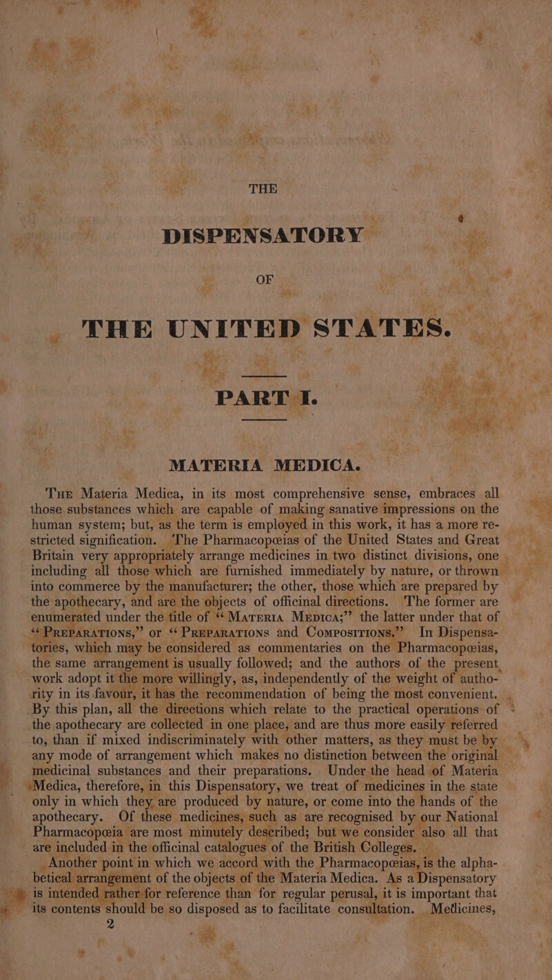 Fe THE DISPENSATORY OF THE UNITED STATES. _ PARTI. ; Le ‘i ri =) MATERIA MEDICA. Tue Materia Medica, in its most comprehensive sense, enitraies all those substances which are capable of making sanative impressions on the human system; but, as the term is employed in this work, it has a more re- into commerce by the ‘manufacturer; the other, those which are prepared by the apothecary, and are the objects of officinal directions. The former are enumerated under the title of ““Marerta Meptca;’’ the latter under that of « PREPARATIONS,” or “Preparations and Composrrions.’? In Dispensa- tories, which may be considered as commentaries on the -Pharmacopeias, the same arrangement is usually followed; and the authors of the present, the apothecary are collected in one place, and are thus more easily referred any mode of arrangement which makes no distinction between the original medicinal substances and their preparations. Under the head of Materia “Medica, therefore, in this Dispensatory, we treat of medicines in the state only in which they are produced by nature, or come into the hands of the apothecary. Of these medicines, such as are recognised by our National Pharmacopeia are most minutely described; but we consider also all that are included in the officinal catalogues of the British Colleges. Mf _ Another point in which we accord with the Pharmacopeias, is the alpha- betical arrangement of the objects | of the Materia Medica. As a Dispensatory Mag is inte dpc ag reference than for regular perusal, it is important that its contents s ould be so disposed as to facilitate consultation. _ Medicines, o , ‘]