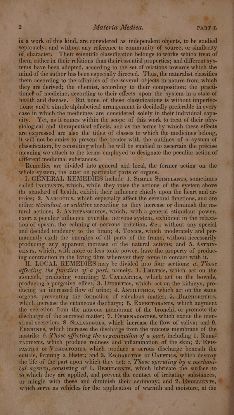 “i —e ; ; il 2 Materia Medica. PART I. in a work of this kind, are considered as independent objects, to be studied _ separately, and without any reference to community of source, or similarity of character. ‘Their seientific classification belongs to works which treat of them rather in their relations than their essential properties; and different sys- tems have been adopted, according to the set of relations towards which the mind of the author has been especially directed. Thus, the naturalist classifies them according to the affinities of the several objects in nature from which they are derived; the chemist, according to their composition; the practi- tione? of medicine, according to their effects upon the system in a state of health and disease. But none of these classifications is without imperfec- tions; and a simple alphabetical arrangement is decidedly preferable in every case in which the medicines are considered solely in their individual capa- city. Yet, as it comes within the scope of this work to treat of their phy- siological and therapeutical effects, and as the terms by which these effects are expressed are also the titles of classes to which the medicines belong, it will not be amiss to present the reader with the outlines of a system of | classification, by consulting which he will be enabled to ascertain the precise ( _ meaning we attach to the terms employed to pena the peculiar action of - different medicinal substances. ‘Remedies are divided into general and local, the former acting on the whole system, the latter on particular parts or organs. I. GENERAL REMEDIES include 1. Smmete Stimuiants, sometimes tailed Incrrants, which, while they raise the actions of the system above the standard of health, exhibit their influence chiefly upon the heart and ar- teries; 2. NARcOTICS, wikh especially affect the cerebral functions, and are either stimulant or sedative according as they increase or diminish the na- tural actions; 3. AnTispasmopics, which, with a general stimulant power, 4 exert a peculiar influence over the nervous system, exhibited in the relaxa- 4 -. tion of spasm, the calming of nervous irritation, &c.; without any special and decided tendency to the brain; 4. Tonics, which moderately and per- _manently exalt the energies of all parts of the frame, without necessarily producing any apparent increase of the natural actions; and 5. AsTRIN- GENTS, which, with more or less tonic power, have the property of produc- ing contraction in the living fibre wherever they come in contact with it. tf. LOCAL REMEDIES may be divided into four sections: a. Those affecting the function of a part, namely, 1. Emztics, which act on the stomach, producing vomiting; 2. Caruarrics, which act on the bowels, producing a purgative effect; 3. Diuretics, which act on the kidneys, pro-. ducing an increased flow of urine; 4. AnTiLITHics, which act on the same P organs, preventing the formation of calculous matter;.5.Dr1aPHorerics, k which increase the cutaneous discharge; 6. Expectorants, which augment — the seeretion from the mucous membrane of the bronchi, or promote the a discharge of the secreted matter; 7. E/MMENAGOGUES, which excite the men- - strual secretion; 8. S1taLacocurs, which increase the flow of saliva; and 9. Erruines, which inerease the discharge from the mucous membrane of the nostrils: 6. Those affecting the organization of a part, including 1. Ruse- FACIENTS, which produce redness and inflammation of the skin; 2 Epis- pastics or VesicaTories, which produce a serous discharge beneath the cuticle, forming a blister; and 3. Escuarorics or Caustics, which destroy the life of the part upon which they act: c. Those operating by a mechana- cal agency, consisting of 1. Demutcents, which lubricate the surface to ‘to which they are applied, and prevent the contact of irritating substances, | or mingle with these and diminish their acrimony; and 2. EmoLurenrs, which serve as vehicles for the application of warmth and moisture, at the
