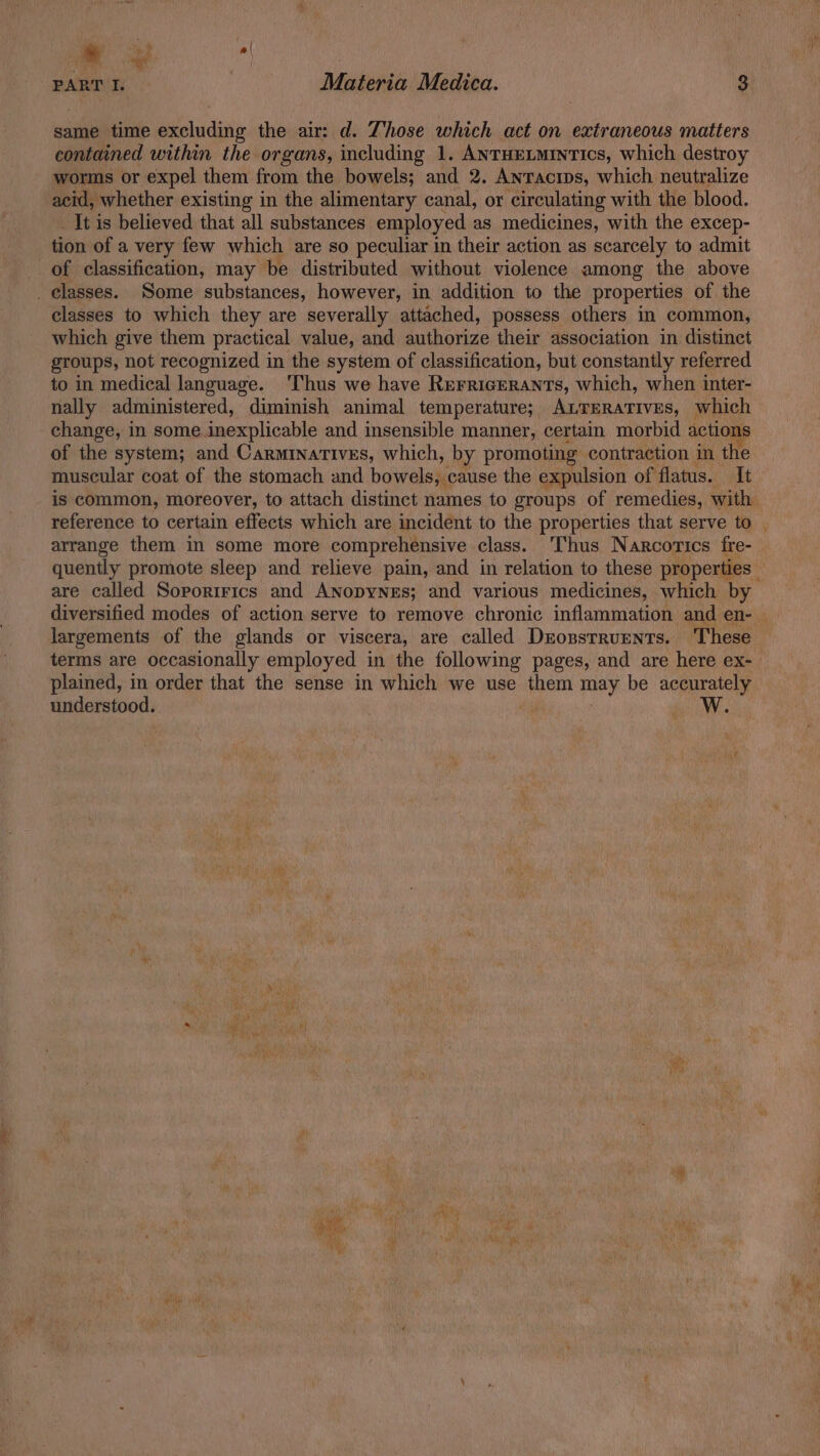 a nh i) PART I. Materia Medica. 8 same time excluding the air: d. Those which act on extraneous matters contained within the organs, including 1. ANTHELMINTICS, which destroy worms or expel them from the bowels; and 2. Anracips, which neutralize acid, whether existing in the alimentary canal, or circulating with the blood. _It is believed that all substances employed as medicines, with the excep- tion of a very few which are so peculiar in their action as scarcely to admit of classification, may be distributed without violence among the above _ classes. ‘Some substances, however, in addition to the properties of the classes to which they are severally attached, possess others in common, which give them practical value, and authorize their association in distinet groups, not recognized in the system of classification, but constantly referred to in medical language. ‘Thus we have Rerricerants, which, when inter- nally administered, diminish animal temperature; ALTERATIvEs, which change, in some inexplicable and insensible manner, certain morbid action: of the system; and Carminatives, which, by promoting contraction in the muscular coat of the stomach and bowels, cause the expulsion of flatus. It reference to certain effects which are incident to the properties that serve to arrange them in some more comprehensive class. ‘Thus Narcorics fre- are called Sororirics and ANopyNeEs; and various medicines, which by < largements of the glands or viscera, are called Deonsrrumnts. These terms are occasionally employed in the following pages, and are here ex- plained, in order that the sense in which we use them may be accurately understood. | bee NV.