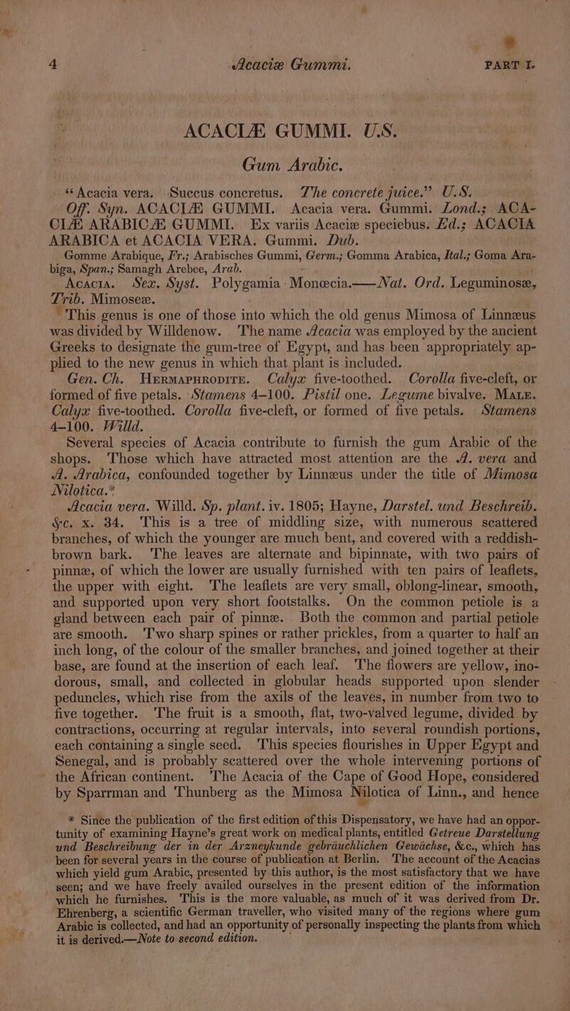 ACACLE GUMML U.S. Gum Arabic. ‘Acacia vera. Succus concretus. Zhe concrete juice.” U.S. Off. Syn. ACACIA, GUMMI. Acacia vera. Gummi. Lond.; ACA- CLAD ARABICA GUMMI. Ex variis Acacie speciebus. Ld.; ACACTA ARABICA et ACACIA VERA. Gummi. Dud. Gomme Arabique, Fr.; Arabisches Gummi, Germ.; Gomma Arabica, Jtal.; Goma Ara- biga, Span.; Samagh Arebee, Arab. Acacia. Sex. Syst. Polygamia Monecia.— Nat. Ord. Leguminose, Trib. Mimosez. ’ This genus is one of those into which the old genus Mimosa of Linnzus was divided by Willdenow. ‘The name cacia was employed by the ancient Greeks to designate the gum-tree of Egypt, and has been appropriately ap- plied to the new genus in which that plant is included. | Gen. Ch. Hermapuropire. Calyx five-toothed. Corolla five-cleft, or formed of five petals. Stamens 4-100. Pistil one. Legume bivalve. Mate. Calyx five-toothed. Corolla five-cleft, or formed of five petals. Stamens 4-100. Willd. 2 Several species of Acacia contribute to furnish the gum Arabic of the shops. Those which have attracted most attention are the 4. vera and 4. Arabica, confounded together by Linneus under the title of J&@mosa Nilotica.* | Acacia vera. Willd. Sp. plant. iv. 1805; Hayne, Darstel. und Beschretb. &c. x. 34. This is a tree of middling size, with numerous scattered branches, of which the younger are much bent, and covered with a reddish- brown bark. The leaves are alternate and bipinnate, with two pairs of pinne, of which the lower are usually furnished with ten pairs of leaflets, the upper with eight. ‘The leaflets are very small, oblong-linear, smooth, and supported upon very short footstalks. On the common petiole is a gland between each pair of pinne. Both the common and partial petiole are smooth. ‘T'wo sharp spines or rather prickles, from a ‘quarter to half an inch long, of the colour of the smaller branches, and joined together at their base, are found at the insertion of each leaf. The flowers are yellow, ino- dorous, small, and collected in globular heads supported upon. slender peduncles, which rise from the axils of the leaves, in number from two to five together. The fruit is a smooth, flat, two-valved legume, divided by contractions, occurring at regular intervals, into several roundish portions, each containing a single seed. ‘This species flourishes in Upper Egypt and Senegal, and is probably scattered over the whole intervening portions of the African continent. 'The Acacia of the Cape of Good Hope, considered by Sparrman and Thunberg as the Mimosa Nilotica of Linn., and hence * Since the publication of the first edition of this Dispensatory, we have had an oppor- tunity of examining Hayne’s great work on medical plants, entitled Getreue Darstellung und Beschreibung der in der Arzneykunde gebrauchlichen Gewidchse, &c., which has been for several years in the course of publication at Berlin. The account of the Acacias which yield gum Arabic, presented by this author, is the most satisfactory that we have seen; and we have freely availed ourselves in the present edition of the imformation which he furnishes. This is the more valuable, as much of it was derived from Dr. Ehrenberg, a scientific German traveller, who visited many of the regions where gum Arabic is collected, and had an opportunity of personally inspecting the plants from which it is derived.—Note to second edition. ;