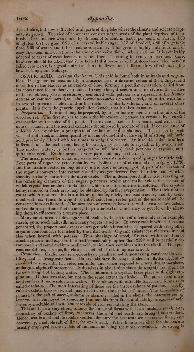 East Indies, but now cultivated in all parts of the globe where the climate and soil are adapt- ed to its growth. The ricé of commerce consists of the seeds of the plant deprived of their husk. Carolina rice was found by Braconnot to contain 85.07 per cent. of starch, 3.60 of gluten, 0.71 of gum, 0.29 of uncrystallizable sugar, 0.13 of fixed oil, 4.80 of vegetable fibre, 5.00 of water, and 0.40 of saline substances. This grain is highly nutritious, and of easy digestion, and constitutcs the almost exclusive diet of whole nations. It is admirably adapted to cases of weak bowels, in which there is a strong tendency to diarrhea. Care, however, should be taken, that it be boiled till it becomes soft. A decoction of rice, usually called rice-water, is a good nutritive drink in fevers and inflammatory affections of ,the bowels, lungs, and kidneys. , cridllaeag OXALIC ACID. Acidum Oxalicum. This acid is found ‘both in animals and vegeta- bles. It is generated occasionally in consequence of a diseased action of the kidneys, and deposited in the bladder as an oxalate of lime, forming a peculiar concretion, called from its appearance the mulberry calculus. In vegetables, it occurs in a free state in the bristles of the chick-pea, (Cicer arietinum), combined with potassa as a supersalt in the Rumex acetosa or common sorrel, and the Oxalis acetosella or wood sorrel, and united with lime in several species of lichen, and in the roots of rhubarb, valerian, and of several other plants. It is from the generic appellation Oxalis, that it takes its name. Preparation. This acid may be prepared, by proper management, {rom the juice of the wood sorrel. The first step is to obtain the binoxalate of potassa in crystals, by a careful evaporation of the juice of the plant. The excess of acid is then neutralized with carbo- nate of potassa, and the ncutral oxalate is decomposed by acetate of lead. In consequence. of a double decomposition, a precipitate of oxalate of lead is obtained. This is to be well washed and dried, and decomposed by means of one-third of its weight of strong sulphuric’ acid, previously diluted with ten times its weight of water. An insoluble sulphate of lead is formed, and the oxalic acid, being liberated, may be made to crystallize by evaporaticn. The mother waters, by further evaporation, will furnish fresh portions of crystals, until quite exhausted. By this process a very pure acid may be obtained. ut “The usual process for obtaining oxalic acid consists in decomposing sugar by nitric acid. Four parts of sugar are acted upon by twenty-four parts of nitric acid of the sp. gr. 1.220, and the mixture heated so long as any nitric oxide is disengaged. A part of the carbon of the sugar is converted into carbonic acid by oxygen derived from the nitric acid, which is thereby partially converted into nitric oxide. ‘The undecomposed nitric acid, reacting on the remaining elements of the sugar, generates oxalic and malic acids, the former of which crystallizes as the materials cool, while the latter remains in solution. The crystals being removed, a fresh crop may be obtained by further evaporation. ‘The thick mother . water which now remains is a mixture of malic, nitric, and oxalic acids; and by treat- ment! with six times its weight of nitric acid, the greater part of the malic acid will be converted into oxalicacid. .The new crop of crystals, however, will have a yellow colour, and contain a portion of nitric acid, the greater part of which may be got rid of by allow- ing them to effloresce in a warm place. Many substances besides sugar yield oxalic, by the action of nitric acid; as for example, starch, gum, wool, hair, silk, and many vegetable acids. In every case in which it is thus generated, the proportional excess of oxygen which it contains, compared with every other organic compound, is furnished’ by the nitric acid. Organic substances yield oxalic acid also when heated with potassa. Thus shavings of wood, if mixed with a solution of caustic potassa, and exposcd to a heat ‘considerably higher than 212°, will be partially de- composed and converted into oxalic acid, which then combines with the alkali. This pro- cess constitutes, perhaps, the cheapest method of obtaining oxalic acid. ; ‘ Properties. Oxalic acid is a colourless crystallized solid, possessing considerable vola- tility, and a strong sour taste. Its crystals have the shape of slender, flattened, four or six-sided prisms, with two-sided summits; and when exposed to a very dry atmosphere, undergo a slight efflorescence. It dissolves in about nine times its weight of cold, and in its own weight of boiling water. The solution of the crystals takes place with slight cre- pitation. It dissolves also, but not to the same extent, in alechol. The presence of nitric acid renders it more soluble in water. It combines with salifiable bases, and forms salts called oxalates. The most interesting of these are the three oxalates of potassa, severally called oxalate, binoxalate, and quadroxalate, and the oxalate of lime. The binoxalate of potassa is the salt of sorrel, sometimes absurdly called in the shops, the essential sali of lemons. It is employed for removing iron moulds from linen, and acts by its excess of acid forming a soluble salt with the peroxide of iron constituting the stain. This acid has a very strong affinity for lime, and forms with it an insoluble precipitate, consisting of oxalate of lime, whenever the acid and earth are brought into contact. Hence, oxalic acid and its soluble combinations are the best tests we possess for lime; and conversely, a soluble salt of lime, for oxalic acid. When lime is searched for, the oxalate usually employed is the oxalate of ammonia, as being the most convenient. So “7.