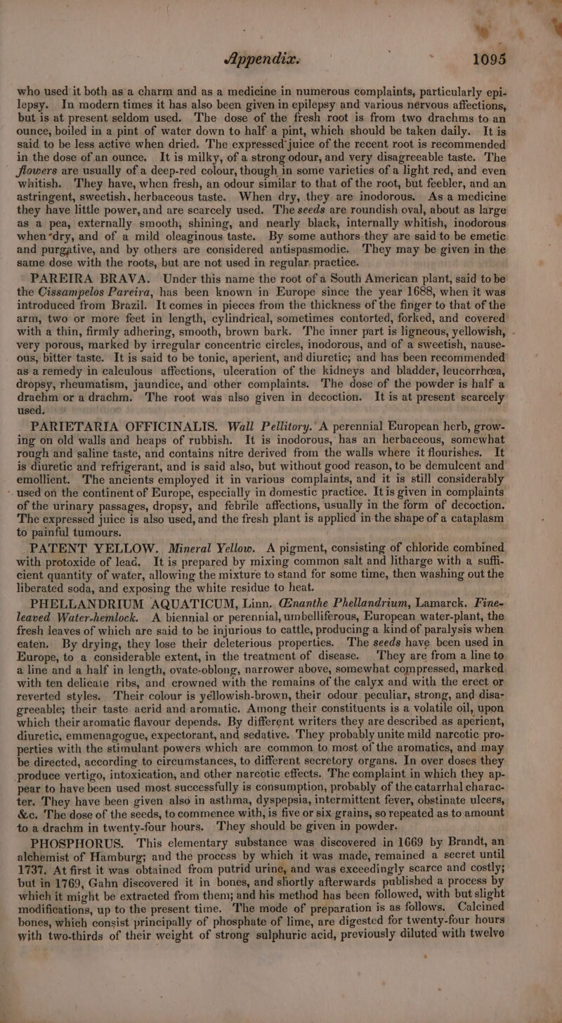- ; Appendix. ; ' 1095 who used it both as a charm and as a medicine in numerous complaints, particularly epi- lepsy. In modern times it has also been given in epilepsy and various nervous affections, but is at present seldom used. The dose of the fresh root is from two drachms to an ounce, boiled in a pint of water down to half a pint, which should be taken daily. It is said to be less active when dried. The expressed’juice of the recent root is recommended in the dose of an ounce. It is milky, of a strong odour, and very disagreeable taste. The flowers are usually of a deep-red colour, though in some varieties of a light red, and even whitish. 'They have, when fresh, an odour similar to that of the root, but feebler, and an astringent, sweetish, herbaceous taste. When dry, they are inodorous. As a medicine they have little power, and are scarcely used. The seeds are roundish oval, about as large as a pea, externally smooth, shining, and nearly black, internally whitish, inodorous when “dry, and of a mild oleaginous taste. By some authors they are said to be emetic and purgative, and by others are considered antispasmodic. ‘They may be given in the same dose with the roots, but are not used in regular. practice. - PAREIRA BRAVA. Under this name the root of a South American plant, said to be the Cissampelos Pareira, has been known in Europe since the year 1688, when it was introduced from Brazil. It comes in pieces from the thickness of the finger to that of the arm, two or more feet in length, cylindrical, sometimes contorted, forked, and covered’ with a thin, firmly adhering, smooth, brown bark. The inner part is ligneous, yellowish, . very porous, marked by irregular concentric circles, inodorous, and of a sweetish, nause- ous, bitter taste. It is said to be tonic, aperient, and diuretic; and has been recommended as aremedy in calculous affections, ulceration of the kidneys and bladder, leucorrhea, dropsy, rheumatism, jaundice, and other complaints. The dose of the powder is half a drachm or a drachm. The root was also given in decoction. It is at present scarcely used. _ PARIETARIA OFFICINALIS. Wall Pellitory.’ A perennial European herb, grow- ing on old walls and heaps of rubbish. It is inodorous, has an herbaceous, somewhat rough and saline taste, and contains nitre derived from the walls where it flourishes. It © is diuretic and refrigerant, and is said also, but without good reason, to be demulcent and emollient. The ancients employed it in various complaints, and it is still considerably -. used on the continent of Europe, especially in domestic practice. It is given in complaints of the urinary passages, dropsy, and febrile affections, usually in the form of decoction. The expressed juice is also used, and the fresh plant is applied in the shape of a cataplasm to painful tumours. . PATENT YELLOW. Mineral Yellow. A pigment, consisting of chloride combined with protoxide of lead. It is prepared by mixing common salt and litharge with a suffi- cient quantity of water, allowing the mixture to stand for some time, then washing out the liberated soda, and exposing the white residue to heat. PHELLANDRIUM AQUATICUM, Linn. Ginanthe Phellandrium, Lamarck. Fine- leaved Water-hemlock. A biennial or perennial, umbelliferous, European water-plant, the fresh leaves of which are said to be injurious to cattle, producing a kind of paralysis when eaten. By drying, they lose their deleterious properties. The seeds have been used in Europe, to a considerable extent, in the treatment of disease. ‘They are from a line to a line and a half in length, ovate-oblong, narrower above, somewhat compressed, marked, with ten delicate ribs, and crowned with the remains of the calyx and with the erect or reverted styles. Their colour is yéllowish-brown, their odour peculiar, strong, and disa- greeable; their taste acrid and aromatic. Among their constituents is a volatile oil, upon which their aromatic flavour depends. By different writers they are described as aperient, diuretic, emmenagogue, expectorant, and sedative. They probably unite mild narcotic pro- perties with the stimulant powers which are common to most of the aromatics, and may be directed, according to circumstances, to different secretory organs. In over doses they produce vertigo, intoxication, and other narcotic effects. The complaint in which they ap- pear to have been used most successfully is consumption, probably of the catarrhal charac- ter. They have been given also in asthma, dyspepsia, intermittent fever, obstinate ulcers, &amp;c. The dose of the seeds, to commence with, is five or six grains, so repeated as to amount to a drachm in twenty-four hours. They should be given in powder. PHOSPHORUS. This elementary substance was discovered in 1669 by Brandt, an alchemist of Hamburg; and the process by which it was made, remained a secret until 1737. At first it was obtained from putrid urine, and was exceedingly scarce and costly; but in 1769, Gahn discovered it in bones, and shortly afterwards published a process by which it might be extracted from them; and his method has been followed, with but slight modifications, up to the present time. The mode of preparation is as follows. Calcined bones, which consist principally of phosphate of lime, are digested for twenty-four hours with two-thirds of their weight of strong sulphuric acid, previously diluted with twelve