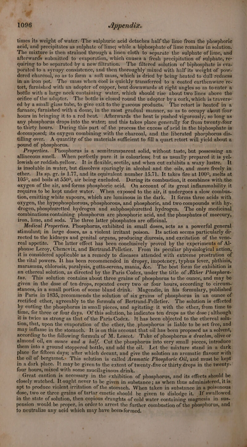 ot ca 1096 | Appendix. times its weight of water. ‘The sulphuric acid detaches half the lime from the phosphorie acid, and precipitates as sulphate of lime; while a biphosphate of lime remains in solution. The mixture is then strained through a linen cloth to separate the sulphate of lime, and afterwards submitted to evaporation, which causes a fresh precipitation of sulphate, re- quiring to be separated by a new filtration. The filtered solution of biphosphate is eva- porated to a syrupy consistence, and then thoroughly mixed with half its weight of pow- dered charcoal, so as to form a soft mass,.which is dried by being heated to dull redness in an iron pot. The mass when cool is quickly transferred to a coated earthenware re- tort, furnished with an adopter of copper, bent downwards at right angles so as toenter a bottle with a large neck containing water, which should rise about two lines above the orifice of the adopter. The bottle is closed round the adopter by a cork, which is travers- ed by asmall glass tube, to give exit to the gaseous products. The retort is heated’ in a furnace, furnished with a dome, in the most gradual manner, so as to occupy about four hours in bringing it to a red heat. Afterwards the heat is pushed vigorously, so long as any phosphorus drops into the water; and this takes place generally for from twenty-four decomposed; its oxygen combining with the charcoal, and the liberated phosphorus dis- tilling over. A quantity of the materials sufficient to fill a quart retort will yield about a pound of phosphorus. han } Properties. Phosphorus is a semitransparent solid, without taste, but possessing an alliaceous smell. When perfectly pure it is colourless; but as usually prepared it is yel- lowish or reddish-yellow. It is flexible, sectile, and when cut exhibits a waxy lustre. It is insoluble in water, but dissolves sparingly in alcohol and the oils, and more freely in ether. Its sp. gr. is 1.77, and its equivalent number 15.71. It takes fire at 100°, melts at 105°, and boils at 550°, air being excluded. During its combustion, it combines with the exygen of the air, and forms phosphoric acid. On account of its great inflammability it requires to be kept under water. When exposed to the air, it undergoes a slow combus- tion, emitting white vapours, which are luminous in the dark. It forms three acids with oxygen, the hypophosphorous, phosphorous, and phosphoric, and two compounds with hy- combinations containing phosphorus are phosphoric acid, and the phosphates of mercury, iron, lime, and soda. The three latter phosphates are officinal. Medical Properties. Phosphorus, exhibited in small doses, acts as a powerful general stimulant; in large doses, as a violent irritant poison. Its action seems particularly di- rected to the kidneys and genital organs, producing diuresis, and excitation of the vene- real appetite. The latter effect has been conclusively proved by the experiments of Al- it is considered applicable as a remedy to diseases attended with extreme prostration of the vital powers. It has been recommended in dropsy, impotency, typhus fever, phthisis, marasmus, chlorosis, paralysis, gutta-serena, mania, &amp;c. The best form for exhibition is tus. This solution contains about three grains of phosphorus to the ounce, and may be stances, in a small portion of some bland drink. Magendie, in his formulary, published rectified ether, agreeably to the formula of Bertrand-Pelletier. The solution is effected by cutting the phosphorus in small pieces, and agitating it with the ether, from time to time, for three or four days. Of this solution, he indicates ten drops as the dose ; although it is twice as strong as that of the Paris Codex. Jt has been objected to the ethereal solu- tion, that, upon the evaporation of the ether, the. phosphorus is liable to be set free, and according to the following formula of M. Lescot. Take of phosphorus a drachm, olive or almond oil, an ounce and a half. Cut the phosphorus into very small pieces, introduce them into a ground stoppered bottle, and add the oil. Let the mixture stand in a dark place for fifteen days; after which decant, and give the solution an aromatic flavour with the oil of bergamot.» This solution is called Aromatic Phosphoric Oil, and must be kept four hours, mixed with some mucilaginous drink. _ Great caution is necessary in the exhibition of phosphorus, and its effects should be closely watched. It ought never to be given in substance; as when thus administered, it is apt to produce violent irritation of the stomach. When taken in substance in a poisonous dose, two or three grains of tartar emetic should be given to dislodge it. If swallowed. pension would be proper, in order to arrest the further combustion of the phosphorus, and to neutralize any acid which may have been-formed,