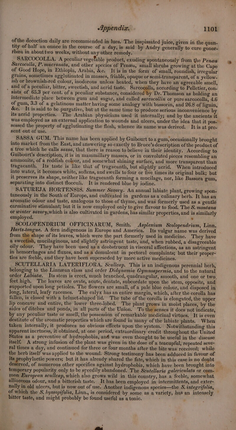 of the decoction daily are recommended in lues. The inspissated juice, given in the quan- tity of half an ounce in the course of a day, is said by Andry generally to cure gonor- theea in about two weeks, without any other remedy.’ SARCOCOLLA. A peculiar vegefable product, exuding spontaneously from the Penea Sarcocolla, P. mucronata, and other species of Penwa, small shrubs growing at the Cape of Good Hope, in Ethiopia, Arabia, &amp;c. It is in the form of small, roundish, irregular ‘grains, sometimes agglutinated in masses, friable, opaque or semi-transparent, of a yellow- ish or brownish-red colour, inodorous unless heated, when they have an agreeable smell, _ and ofa peculiar, bitter, sweetish, and acrid taste. Sarcocolla, according to Pelletier, con- sists of 65.3 per cent. of a peculiar substance, considered y Dr.'Thomson as holding an intermediate place between gum and sugar, and called sarcocollin or pure sarcocolla, 4.6 of gum, 3.3 of a gelatinous matter having some analogy with bassorin, and 26.8 of lignin, &amp;c. It is said to be purgative, but at the same time to produce serious inconvenience by its acrid properties. The Arabian physicians used it internally; and by the ancients it was employed as an external application to wounds and ulcers, under the idea that it pos- ’ sessed the property of agglutinating the flesh, whence its name was derived. It is at pre- sent out of use. SASSA GUM. This name has been applied by Guibourt toa gum, occasionally brought into market from the East, and answering so exactly to Bruce’s description of the product of a tree which he calls sassa, that there is reason to believe in their identity. According to Guibourt’s description, it is in mammillary masses, or in convoluted pieces resembling an ammonite, of a reddish colour, and somewhat shining surface, and more transparent than tragacanth. Its taste is like that of tragacanth, but slightly acrid. When introduced into water, it becomes white, softens, and swells to four or five times its original bulk; but it preserves its shape, neither like tragacanth forming a mucilage, nor, like Bassora gum, separating into distinct flocculi, It is rendered blue by iodine. SATUREJA HORTENSIS. Summer Savory. An annual labiate plant, growing spon- taneously in the South of Europe, and cultivated in gardens as a culinary berb. It has an aromatic odour and taste, analogous to those of thyme, and was formerly used as a gentle carminative stimulant; but it is now employed only to give flavour to food. The S. montana or winter savory,which is also cultivated in gardens, has similar properties, and is similarly employed. r : SCOLOPENDRIUM OFFICINARUM, Smith. Asplenium Scolopendrium, Linn. Harts-tongue. A fern indigenous in Europe and America. Its vulgar name was derived from the shape of its leaves, which were the part formerly used in medicine. They have a sweetish, mucilaginous, and slightly astringent taste, and, when rubbed, a disagreeable oily odour, ‘They have been used as a deobstruent in visceral affections, as an astringent in hemorrhages and fluxes, and as a demulcent in pectoral complaints; but their proper- ties are feeble, and they have been superseded by more active medicines. SCUTELLARIA LATERIFLORA. Scullcap, This is an indigenous perennial herb, belonging to the Linnean class and order Didynamia Gymnospermia, and to the natural order Labiate. Its stem is erect, much branched, quadrangular, smooth, and one or two. feet high. The leaves are ovate, acute, dentate, subcordate upon the stem, opposite, and supported upon long petioles. The flowers are small, of a pale blue colour, and disposed in long, lateral, leafy racemes. The calyx hasan entire margin, which, after the corolla has fallen, is closed with a helmet-shaped lid. The tube of the corolla is elongated, the upper lip concave’ and entire, the lower three-lobed. The plant grows in moist places, by the sides of ditches and ponds, in all parts of the Union. To the senses it does not indicate, by any peculiar taste or smell, the possession of remarkable medicinal virtues. It is even destitute of the aromatic properties which are found in many of the labiate plants. When taken internally, it produces no obvious effects upon the system. Notwithstanding this apparent inertness, it obtained, at one period, extraordinary credit throughout the United States as a preventive of hydrophobia, and was even thought to be useful in the disease itself A strong infusion of the plant was given in the dose of a teacupful, repeated seve- ral times a day, and continucd for three or four months after the bite was received; while the herb itself was applied to the wound. Strong testimony has been adduced in favour of its prophylactic powers; but it has already shared the fate, which in this case is no doubt deserved, of numerous other specifics against hydrophobia, which have been brought into temporary popularity only to be speedily abandoned. The Scutellaria galericulata or com- — mon European scullcap, which also grows wild in this country, has a feeble, somewhat alliaceous odour, and a bitterish taste. It has been employed in intermittents, and exter- nally in old ulcers, but is now out of use. Another indigenous species—the S, integrifolia, of which the S, hyssopifolia, Linn., is considered by some as a variety, has an intensely bitter taste, and might probably be found useful as a tonic. ‘