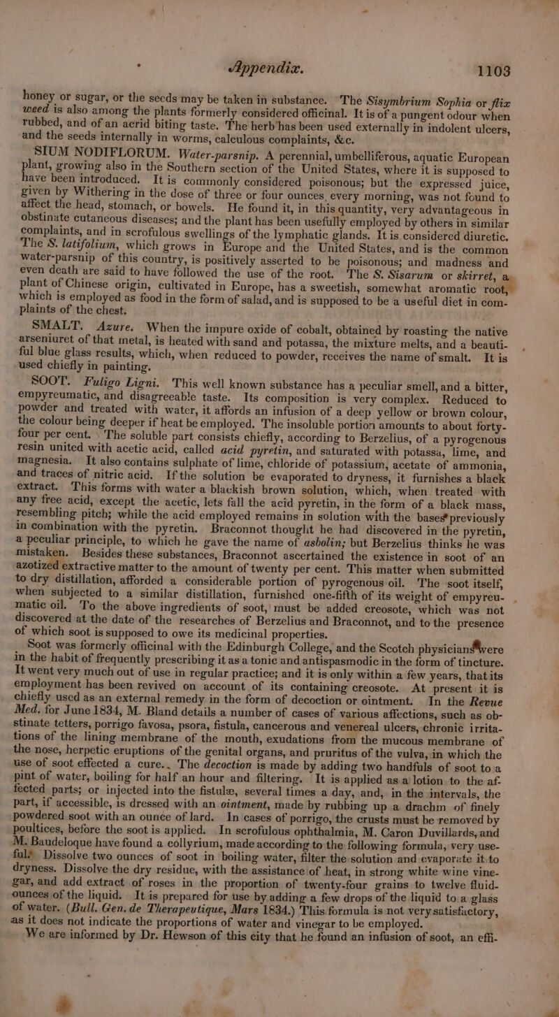 honey or sugar, or the seeds may be taken in substance. The Sisymbrium Sophia or Jlix weed is also among the plants formerly considered officinal. It is of a pungent odour when rubbed, and of an acrid biting taste. The herb’has been used externally in indolent ulcers, and the seeds internally in worms, calculous complaints, &c. SIUM NODIFLORUM. Water-parsnip. A perennial, umbelliferous, aquatic European plant, growing also in the Southern section of the United States, where it is supposed to _have been introduced. It is commonly considered poisonous; but the expressed juice, given by Withering in the dose of three or four ounces, every morning, was not found to affect the head, stomach, or bowels. He found it, in this quantity, very advantageous in obstinate cutancous diseases; and the plant has been usefully employed by others in similar complaints, and in scrofulous swellings of the lymphatic glands. It is. considered diuretic. The S. latifolium, which grows in Europe and the United States, and is the common water-parsnip of this country, is positively asserted to be poisonous; and madness and even death are said to have followed the use of the root. The S. Sisarum or skirret, a plant of Chinese origin, cultivated in Europe, has a sweetish, somewhat aromatic root, which is employed as food in the form of salad, and is supposed to be a useful diet in com- plaints of the chest. SMALT, Azure. When the impure oxide of cobalt, obtained by roasting the native arseniuret of that metal, is heated with sand and potassa, the mixture melts, and a beauti- ful blue glass results, which, when reduced to powder, receives the name of smalt. It is used chiefly in painting. SOOT. Fuligo Ligni. This well known substance has a peculiar smell, and a bitter, empyreumatic, and disagreeable taste. Its composition is very complex. Reduced to powder and treated with water, it affords an infusion of a deep yellow or brown colour, the colour being deeper if heat be employed. The insoluble portion amounts to about forty- four per cent. . The soluble part consists chiefly, according to Berzelius, of a pyrogenous resin united with acetic acid, called acid pyretin, and saturated with potassa, lime, and magnesia. It also contains sulphate of lime, chloride of potassium, acetate of ammonia, and traces of nitric acid. Ifthe solution be evaporated to dryness, it furnishes a black extract. This forms with water a blackish brown solution, which, when treated with any free acid, except the acetic, lets fall the acid pyretin, in the form of a black mass, resembling pitch; while the acid employed remains in solution with the bases* previously in combination with the pyretin. Braconnot thought he had discovered in the pyretin, a peculiar principle, to which he gave the name of asbolin; but Berzelius thinks he was mistaken. Besides these substances, Braconnot ascertained the existence in soot of an azotized extractive matter to the amount of twenty per cent. This matter when submitted to dry distillation, afforded a considerable portion of pyrogenous oil. The soot itself, when subjected to a similar distillation, furnished one-fifth of its weight of empyreu- matic oil. To the above ingredients of soot, must be added creosote, which was not discovered at the date of the researches of Berzelius and Braconnot, and to the presence of which soot is supposed to owe its medicinal properties. Soot was formerly officinal with the Edinburgh College, and the Scotch physician#were in the habit of frequently prescribing it asa tonic and antispasmodic in the form of tincture. It went very much out of use in regular practice; and it is only within a few years, that its employment has been revived on account of its containing creosote. At present it is chiefly used as an external remedy in the form of decoction or ointment. In the Revue Med. for June 1834, M. Bland details a number of cases of various affections, such as ob- stinate tetters, porrigo favosa, psora, fistula, cancerous and venereal ulcers, chronic irrita- tions of the lining membrane of the mouth, exudations from the mucous membrane of the nose, herpetic eruptions of the genital organs, and pruritus of the vulva,.in which the use of soot effected a cure.. The decoction is made by adding two handfuls of soot toa pint of water, boiling for half an hour and filtering. It is applied as.a‘lotion to the af- fected parts; or injected into the fistula, several times a day, and, in the intervals, the part, if accessible, is dressed with an ointment, made by rubbing up a drachm of finely powdered soot with an ounce of lard. In cases of porrigo, the crusts must be removed by poultices, before the soot is applied. In scrofulous ophthalmia, M. Caron Duvillards, and M. Baudeloque have found a collyrium, made according to the following formula, very use- ful? Dissolve two ounces of soot in boiling water, filter the solution and evaporate it. to dryness. Dissolve the dry residue, with the assistance of heat, in strong white wine vine- gar, and add extract of roses in the proportion of twenty-four grains to twelve fluid- ounces of the liquid. It is prepared for use by adding a few drops of the liquid toa glass of water. (Bull. Gen. de Therapeutique, Mars 1834.) This formula is not very satisfactory, as it does not indicate the proportions of water and. vinegar to be employed. We are informed by Dr. Hewson of this city that he found an infusion of soot, an effi- *