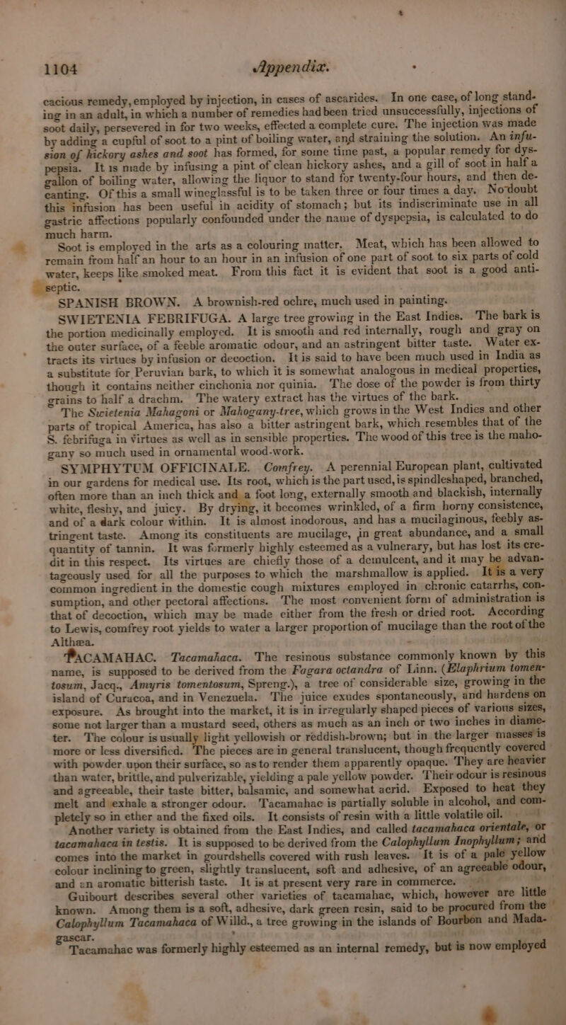 cacious remedy, employed by injection, in cases of ascarides. In one case, of long stand- ing in an adult, in which a number of remedies had been tricd unsuccessfully, injections of soot daily, persevered in for two weeks, effected a complete cure. The injection was made by adding a cupful of soot to a pint of boiling water, and straining the solution. An infu- sion of hickory ashes and soot has formed, for some time past, a popular remedy for dys- pepsia. It 1s made by infusing a pint of clean hickory ashes, and a gill of soot in halfa gallon of boiling water, allowing the liquor to stand for twenty-four hours, and then de- canting. Of this a small wineglassful is to be taken three or four times a day. Nodoubt this infusion has been useful in acidity of stomach; but its indiscriminate use in all gastric affections popularly confounded under the name of dyspepsia, is calculated to do much harm. : Soot is employed in the arts as a colouring matter. Meat, which has been allowed to remain from half an hour to an hour in an infusion of one part of soot to six parts of cold water, keeps like smoked meat. From this fact it is evident that soot is a good anti- ptic. , SPANISH BROWN. A brownish-red ochre, much used in painting. SWIETENIA FEBRIFUGA. A large tree growing in the East Indies. The bark is the portion medicinally employed. It is smooth and red internally, rough and gray on the outer surface, of a feeble aromatic odour, and an astringent bitter taste. Water ex- tracts its virtues by infusion or decoction. It is said to have been much used in India as a substitute for Peruvian bark, to which it is somewhat analogous in medical properties, though it contains neither cinchonia nor quinia. The dose of the powder is from thirty grains to half a drachm, The watery extract has the virtues of the bark. : ~ The Swietenia Mahagoni or Mahogany-tree, which grows in the West Indies and other parts of tropical America, has also a bitter astringent bark, which resembles that of the S. febrifuga in Virtues as well as in sensible properties. The wood of this tree is the maho- gany so much used in ornamental wood-work. SYMPHYTUM OFFICINALE. Comfrey. A perennial European plant, cultivated in our gardens for medical use. Its root, which is the part used, is spindleshaped, branched, often more than an inch thick and a foot long, externally smooth and blackish, internally white, fleshy, and juicy. By dr , it becomes wrinkled, of a firm horny consistence, and of a @ark colour Within. It is almost inodorous, and has a mucilaginous, feebly as- tringent taste. Among its constituents are mucilage, in great abundance, and a small quantity of tannin. It was formerly highly esteemed as a vulnerary, but has lost its cre- dit in this respect. Its virtues are chiefly those of a demulcent, and it may advan- | tageously used for all the purposes to which the marshmallow is applied. a very common ingredient in the domestic cough mixtures employed in chronic catarrhs, con- sumption, and other pectoral affections. The most convenient form of administration is that of decoction, which may be made either from the fresh or dried root. According to Lewis, comfrey root yields to water a larger proportion of mucilage than the root of the Althea. f . PaCAMAHAC. Tacamahaca. The resinous substance commonly known by this name, is supposed to be derived from the Fagara octandra of Linn. (Elaphrium tomen- tosum, Jacq., Amyris tomentosum, Spreng.), a tree of considerable size, growing in the island of Curacoa, and in Venezuela. The juice exudes spontaneously, and hardens on exposure. As brought into the market, it is in irregularly shaped pieces of various sizes, some not larger than a mustard seed, others as much as an inch or two inches in diame ter. The colour is usually light yellowish or reddish-brown; but in_ the larger masses is more or less diversificd. The pieces are in general translucent, though frequently covered with powder upon their surface, so as to render them apparently opaque. They are heavier than water, brittle, and pulverizable, yielding a pale yellow powder. Their odour is resinous and agreeable, their taste bitter, balsamic, and somewhat acrid. Exposed to heat they melt and exhale a stronger odour. ‘Tacamahac is partially soluble in alcohol, and com- pletely so in ether and the fixed oils. It consists of resin with a little volatile oil. = Another variety is obtained from the East Indies, and called tacamahaca orientale, or tacamahaca in testis. It is supposed to be derived from the Calophyllum Inophyllum ; and comes into the market in gourdshells covered with rush leaves. It is of a pale yellow — colour inclining to green, slightly translucent, soft and adhesive, of an agreeable odour, and en aromatic bitterish taste. It is at present very rare in commerce. —— en Guibourt describes several other varieties of tacamahac, which, however are little — known. Among them isa soft, adhesive, dark green resin, said to be red from the © Calophyllum Tacamahaca of Willd., a tree growing in the islands of and Mada-— id oe) - Tacamahac was formerly highly esteemed as an internal remedy, but is now employed