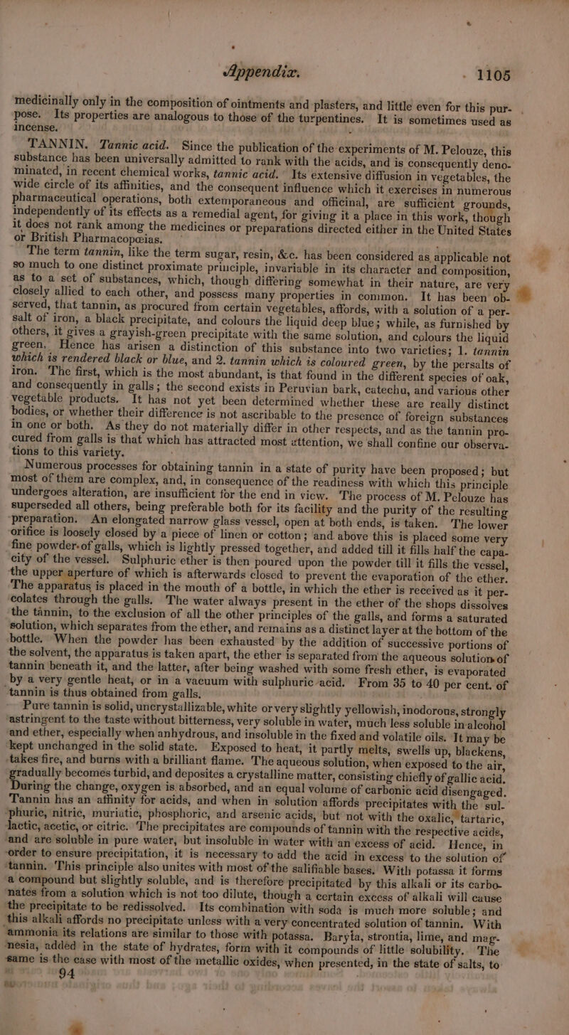 medicinally only in the composition of ointments and plasters, and little even for this pur- pose. Its properties are analogous to those of the turpentines. It is sometimes used as incense. ‘ TANNIN. Tannic acid. Since the publication of the experiments of M. Pelouze, this substance has been universally admitted to rank with the acids, and is consequently deno- minated, in recent chemical works, tannic acid. Its extensive diffusion in vegetables, the wide circle of its affinities, and the consequent influence which it exercises in numerous pharmaceutical operations, both extemporaneous and officinal, are sufficient grounds, independently of its effects as a remedial agent, for giving it a place in this work, though it does not rank among the medicines or preparations directed either in the United States or British Pharmacopeias,  The term tannin, like the term sugar, resin, &amp;c. has been considered as applicable not so much to one distinct proximate principle, invariable in its character and composition, as to a set of substances, which, though differing somewhat in their nature, are very closely allied to each other, and possess many properties in common. It has been ob- served, that tannin, as procured from certain vegetables, affords, with a solution of a per- salt of iron, a black precipitate, and colours the liquid deep blue; while, as furnished b others, it gives a grayish-green precipitate with the same solution, and colours the liquid green. Hence has arisen a distinction of this substance into two varieties; 1. tannin which is rendered black or blue, and 2. tannin which is coloured green, by the persalts of iron. The first, which is the most abundant, is that found in the different species of oak, and consequently in galls; the second exists in Peruvian bark, catechu, and various other vegetable products. It has not yet been determined whether these are really distinct bodies, or whether their difference is not ascribable to the presence of foreign substances in one or both. As they do not materially differ in other respects, and as the tannin pro- cured from galls is that which has attracted most zttention, we shall confine our observa- tions to this variety. Numerous processes for obtaining tannin in a state of purity have been proposed ; but most of them are complex, and, in consequence of the readiness with which this principle undergoes alteration, are insufficient for the end in view. ‘The process of M. Pelouze has superseded all others, being preferable both for its facility and the purity of the resulting ‘preparation. An elongated narrow glass vessel, open at both ends, is taken. The lower orifice is loosely closed by a piece of linen or cotton; and above this is placed some very fine powder-of galls, which is lightly pressed together, and added till it fills half the capa- city of the vessel. Sulphuric ether is then poured upon the powder till it fills the vessel, the upper aperture of which is afterwards closed to prevent the evaporation of the ether. The spp tus is placed in the mouth of a bottle, in which the ether is received as it per- colates through the galls. The water always present in the ether of the shops dissolves the tannin, to the exclusion of all the other principles of the galls, and forms a saturated solution, which separates from the ether, and remains asa distinct layer at the bottom of the ‘bottle. When the powder has been exhausted by the addition of successive portions of the solvent, the apparatus is taken apart, the ether is separated from the aqueous solution of tannin beneath it, and the latter, after being washed with some fresh ether, is evaporated by a very gentle heat, or in a vacuum with sulphuric acid. From 35 to 40 per cent. of tannin is thus obtained from galls. . Pure tannin is solid, uncrystallizable, white or very slightly yellowish, inodorous, strong] ‘astringent to the taste without bitterness, very soluble in water, much less soluble in-aleohol and ether, especially when anhydrous, and insoluble in the fixed and volatile oils. It may be ‘kept unchanged in the solid state. Exposed to heat, it partly melts, swells up, blackens, takes fire, and burns with a brilliant flame. The aqueous solution, when exposed to the air, gradually becomes turbid, and deposites a crystalline matter, consisting chiefly of gallic acid. During the change, oxygen is absorbed, and an equal volume of carbonic acid disengaged. Tannin has an affinity for acids, and when in solution affords precipitates with the sul- “phuric, nitric, muriatic, phosphoric, and arsenic acids, but not with the oxalic, tartaric, ‘lactic, acetic, or citric. The precipitates are compounds of tannin with the respective acids, and are soluble in pure water, but insoluble in water with an excess of acid. Hence, in ‘order to ensure precipitation, it is necessary to add the acid in excess to the solution of ‘tannin. This principle also unites with most of the salifiable bases. With potassa it forms a compound but slightly soluble, and is therefore precipitated by this alkali or its carbo- nates from a solution which is not too dilute, though a certain excess of alkali will cuuse the precipitate to be redissolved. Its combination with soda is much more soluble; and this alkali affords no precipitate unless with a very concentrated solution of tannin. With ‘ammonia its relations are similar to those with potassa. Baryta, strontia, lime, and mag- ‘nesia, added in the state of hydrates, form with it compounds of little solubility.. The same is the case with most of the metallic oxides, when presented, in the state of salts, to . 94 . Reeser