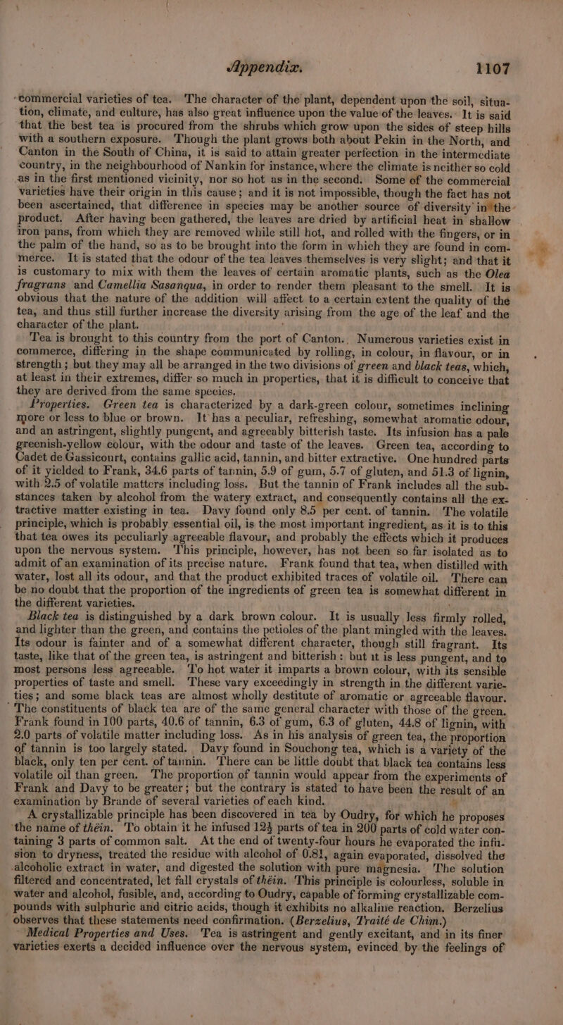 ‘commercial varieties of tea. The character of the plant, dependent upon the soil, situa- tion, climate, and culture, has also great influence upon the value of the leaves. : It is said that the best tea is procured from the shrubs which grow upon the sides of steep hills with a southern exposure. Though the plant grows both about Pekin in the North, and Canton in the South of China, it is said to attain greater perfection in the intermediate country, in the neighbourhood of Nankin for instance, where the climate is neither so cold as in the first mentioned vicinity, nor so hot as in the second. Some of the commercial varieties have their origin in this cause; and it is not impossible, though the fact has not product. After having been gathered, the leaves are dried by artificial heat in shallow iron pans, from which they are removed while still hot, and rolled with the fingers, or in the palm of the hand, so as to be brought into the form in which they are found in com- merce. It is stated that the odour of the tea leaves themselves is very slight; and that it is customary to mix with them the leaves of certain aromatic plants, such as the Olea obvious that the nature of the addition will affect. to a certain extent the quality of the tea, and thus still further increase the diversity arising from the age of the leaf and the character of the plant. : Tea is brought to this country from the port of Canton., Numerous varieties exist in commerce, differing in the shape communicated by rolling, in colour, in flavour, or in strength ; but they may all be arranged in the two divisions of green and black teas, which, at least in their extremes, differ so much in properties, that it is difficult to conceive that they are derived from the same species, more or less to blue or brown. It has a peculiar, refreshing, somewhat aromatic odour, and an astringent, slightly pungent, and agrecably bitterish taste. Its infusion has a pale greenish-yellow colour, with the odour and taste of the leaves. Green tea, according to Cadet de Gassicourt, contains gallic acid, tannin, and bitter extractive. One hundred parts of it yielded to Frank, 34.6 parts of tannin, 5.9 of gum, 5.7 of gluten, and 51.3 of lignin, with 2.5 of volatile matters including loss. But the tannin of Frank includes all the sub- stances taken by alcohol from the watery extract, and consequently contains all the ex- tractive matter existing in tea. Davy found only 8.5 per cent. of tannin. The volatile principle, which is probably essential oil, is the most important ingredient, as it is to this that tea owes its peculiarly agreeable flavour, and probably the effects which it produces upon the nervous system. ‘This principle, however, has not been so far isolated as to admit of an examination of its precise nature. Frank found that tea, when distilled with water, lost all its odour, and that the product exhibited traces of volatile oil. There can be no doubt that the proportion of the ingredients of green tea is somewhat different in the different varieties. ae Black tea is distinguished by a dark brown colour. It is usually less firmly rolled, and lighter than the green, and contains the petioles of the plant mingled with the leaves. Its odour is fainter and of a somewhat different character, though still fragrant. Its taste, like that of the green tea, is astringent and bitterish: but it is less pungent, and to most persons less agreeable. ‘T'o hot water it imparts a brown colour, with its sensible properties of taste and smell. ‘These vary exceedingly in strength in the different varie- ties; and some black teas are almost wholly destitute of aromatic or agreeable flavour. ' The constituents of black tea are of the same general character with those of the green. Frank found in 100 parts, 40.6 of tannin, 6.3 of gum, 6.3 of gluten, 44.8 of lignin, with 2.0 parts of volatile matter including loss.. As in his analysis of green tea, the proportion of tannin is too largely stated. Davy found in Souchong tea, which is a variety of the black, only ten per cent. of tannin. ‘There can be little doubt that black tea contains less volatile oil than green. ‘The proportion of tannin would appear from the experiments of Frank and Davy to be greater; but the contrary is stated to have been the result of an examination by Brande of several varieties of each kind. by A crystallizable principle has been discovered in tea by ‘Oudry, for which he proposes ‘the name of théin. ‘To obtain it he infused 123 parts of tea in 200 parts of cold water con- taining 3 parts of common salt. At the end of twenty-four hours he evaporated the infu. sion to dryness, treated the residue with alcohol of 0.81, again evaporated, dissolved the alcoholic extract in water, and digested the solution with pure magnesia. The solution filtered and concentrated, let fall crystals of théin. This principle is colourless, soluble in water and alcohol, fusible, and, according to Oudry, capable of forming crystallizable com- pounds with sulphuric and citric acids, though it exhibits no alkaline reaction. Berzelius observes that these statements need confirmation. (Berzelius, Traité de Chim.) Medical Properties and Uses. ‘Tea is astringent and gently excitant, and in its finer varieties exerts a decided influence over the nervous system, evinced by the feelings of L >