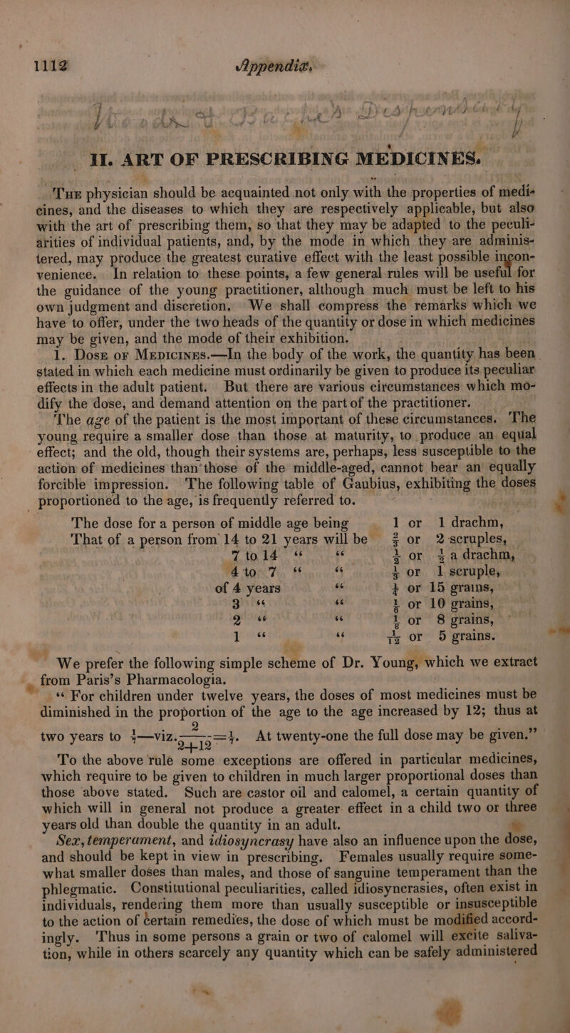 IL ART OF PRESCRIBING MEDICINES. Tur physician should be acquainted not only with the properties of medi- eines, and the diseases to which they are respectively applicable, but also with the art of prescribing them, so that they may be adapted to the peculi- arities of individual patients, and, by the mode in which they are adminis- iered, may produce the greatest curative effect with the least possible incon- venience. In relation to these points, a few general rules will be useful for the guidance of the young practitioner, although much must be left to his own judgment and discretion, We shall compress the remarks which we have to offer, under the two heads of the quantity or dose in which medicines may be given, and the mode of their exhibition. } stated in which each medicine must ordinarily be given to produce its peculiar effects in the adult patient. But there are various circumstances which mo- dify the dose, and demand attention on the part of the practitioner. The age of the patient is the most important of these circumstances. ‘The young require a smaller dose than those at maturity, to produce an equal effect; and the old, though their systems are, perhaps, less susceptible to the action of medicines than'those of the middle-aged, cannot bear an’ equally forcible impression. ‘The following table of Gaubius, exhibiting the doses _ proportioned to the age, is frequently referred to. The dose for a person of middle age being 1 cr 1 drachm, That of a person from’ 14 to 21 years willbe or 2 scruples, . 7tol4 * ik 2 or $a drachm, 4to 7 ¢ A 4 or 1 seruple, of 4 years fe + or 15 grains, Biitss 66 1 or 10 grains, si e 1 or 8 grains, sia My jz or 5 grains. We prefer the following simple scheme of Dr. Young, which we extract from Paris’s Pharmacologia. . ) ‘© For children under twelve years, the doses of most medicines must be diminished in the proportion of the age to the age increased by 12; thus at two years to Ivins 3b At twenty-one the full dose may be given.” To the above rulé some exceptions are offered in particular medicines, which require to be given to children in much larger proportional doses than those above stated. Such are castor oil and calomel, a certain quantity of which will in general not produce a greater. effect in a child two or three years old than double the quantity in an adult. w Sex, temperament, and idiosyncrasy have also an influence upon the dose, and should be kept in view in prescribing. Females usually require some- what smaller doses than males, and those of sanguine temperament than the phlegmatic. Constitutional peculiarities, called idiosyncrasies, often exist in individuals, rendering them more than usually susceptible or insusceptible to the action of Certain remedies, the dose of which must be modified accord- ingly. ‘Thus in some persons a grain or two of calomel will excite saliva- tion, while in others scarcely any quantity which can be safely administered ot oe ee
