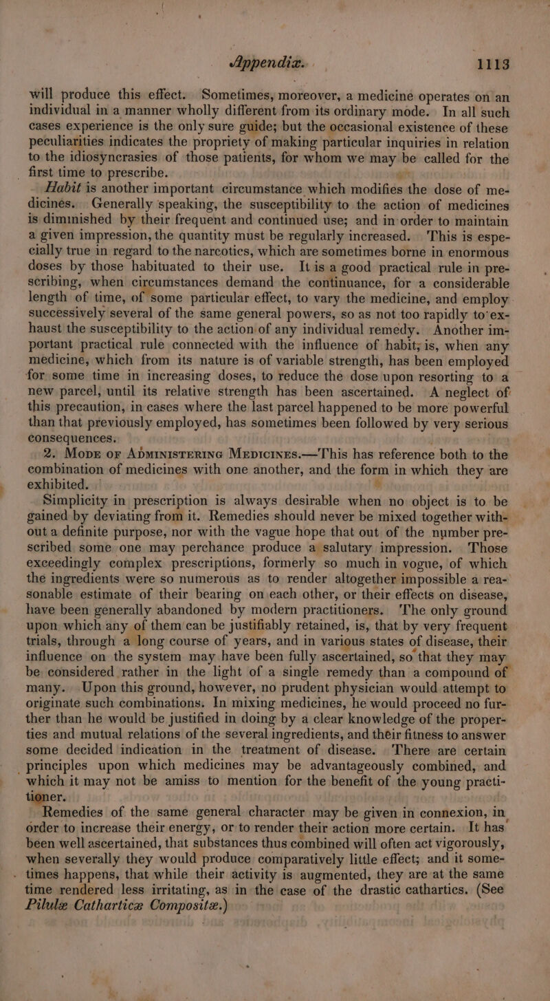 will produce this effect. Sometimes, moreover, a medicine operates on an individual in a manner wholly different from its ordinary mode. In all such cases experience is the only sure guide; but the occasional existence of these peculiarities indicates the propriety of making particular inquiries in relation to the idiosyncrasies of those patients, for whom we may be called for the _ first time to prescribe. as Hlabit is another important circumstance which modifies the dose of me- dicinés. Generally speaking, the susceptibility to the action of medicines is diminished by their frequent and continued use; and inorder to maintain a given impression, the quantity must be regularly increased. This is espe- cially true in regard to the narcotics, which are sometimes borne in enormous doses by those habituated to their use. Itis.a good practical rule in pre- scribing, when circumstances demand the continuance, for a considerable length of time, of some particular effect, to vary the medicine, and employ successively several of the same general powers, so as not too rapidly to’ex- haust the susceptibility to the action of any individual remedy. Another im- portant practical rule connected with the influence of habit;is, when any medicine, which from its nature is of variable strength, has been employed for some time in increasing doses, to reduce the dose upon resorting to a new parcel, until its relative strength has been ascertained. A neglect of this precaution, in cases where the last parcel happened to be more powerful than that previously employed, has sometimes been followed by very serious consequences. | : 2. Mop or Apministertnc Mrpicines.—This has reference both to the combination of medicines with one another, and the form in which they are exhibited. © * Simplicity in prescription is always desirable when no object is to be gained by deviating from it. Remedies should never be mixed together with- out a definite purpose, nor with the vague hope that out of the number pre- scribed some one may perchance produce a salutary impression. Those exceedingly complex prescriptions, formerly so much in vogue, of which the ingredients were so numerous as to render altogether impossible a rea- sonable estimate of their bearing on each other, or their effects on disease, have been generally abandoned by modern practitioners. ‘The only ground upon which any of them can be justifiably retained, is, that by very frequent trials, through a long course of years, and in various states of disease, their influence on the system may have been fully ascertained, so that they may be: considered rather in the light of a single remedy than a compound of. many. Upon this ground, however, no prudent physician would attempt to originate such combinations. In mixing medicines, he would proceed no fur- ther than he would be justified in doing by a clear knowledge of the proper- ties and mutual relations of the several ingredients, and their fitness to answer some decided indication in the treatment of disease. There are certain principles upon which medicines may be advantageously combined, and which it may not be amiss to mention for the benefit of the young practi- tioner. pica Remedies of the same general character may be given in connexion, in. order to increase their energy, or to render their action more certain. It has been well ascertained, that substances thus combined will often act vigorously, when severally they would produce comparatively little effect; and it some- . times happens, that while their activity is augmented, they are at the same time rendered less irritating, as in the case of the drastic cathartics. (See Pilule Cathartice Composite.)