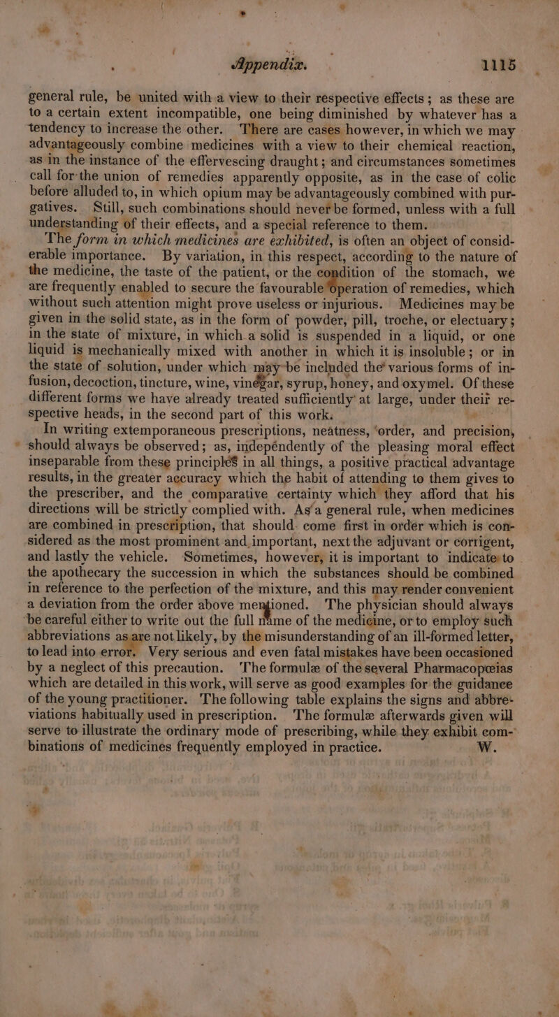 general rule, be united with a view to their respective effects; as these are to a certain extent incompatible, one being diminished by whatever has a tendency to increase the other. There are cases however, in which we may | advantageously combine medicines with a view to their chemical reaction, as in the instance of the effervescing draught ; and circumstances sometimes call forthe union of remedies apparently opposite, as in the case of colic before alluded to, in which opium may be advantageously combined with pur- gatives. Still, such combinations should never be formed, unless with a full understanding of their effects, and a special reference to them. The form in which medicines are exhibited, is often an object of consid- erable importance. By variation, in this respect, according to the nature of the medicine, the taste of the patient, or the condition of the stomach, we are frequently enabled to secure the favourableditration of remedies, which without such attention might prove useless or injurious. Medicines may be given in the solid state, as in the form of powder, pill, troche, or electuary ; in the state of mixture, in which.a solid is suspended in a liquid, or one liquid is mechanically mixed with another in which it is insoluble; or in the state of solution, under which may~be included the’ various forms of in- fusion, decoction, tincture, wine, vinégar, syrup, honey, and oxymel. Of these different forms we have already treated sufficiently’ at large, under theif re- spective heads, in the second part of this work. | ee In writing extemporaneous prescriptions, neatness, ‘order, and precision, * should always be observed; as, indepéndently of the pleasing moral effect inseparable from these principlé$ in all things, a positive practical advantage results, in the greater accuracy which the habit of attending to them gives to the prescriber, and the comparative certainty which they afford that his directions will be strictly complied with. As‘a general rule, when medicines are combined in prescription, that should. come first in order which is con- sidered as the most prominent and,important, next the adjuvant or corrigent, and lastly the vehicle. ‘Sometimes, however, it is important to indicate:to the apothecary the succession in which the substances should be combined in reference to the perfection of the mixture, and this may render convenient a deviation from the order above mengioned. The physician should always ‘be careful either to write out the full name of the medicine, or to employ such abbreviations as are not likely, by the misunderstanding of an ill-formed letter, to lead into ont Very serious and even fatal mistakes have been occasioned by a neglect of this precaution. ‘The formule of the several Pharmacopceias which are detailed in this work, will serve as good examples for the guidance of the young practitioner. The following table explains the signs and abbre- viations habitually used in prescription. The formule afterwards given will serve to illustrate the ordinary mode of prescribing, while they exhibit com- binations of medicines frequently employed in practice. Ww. Es F -