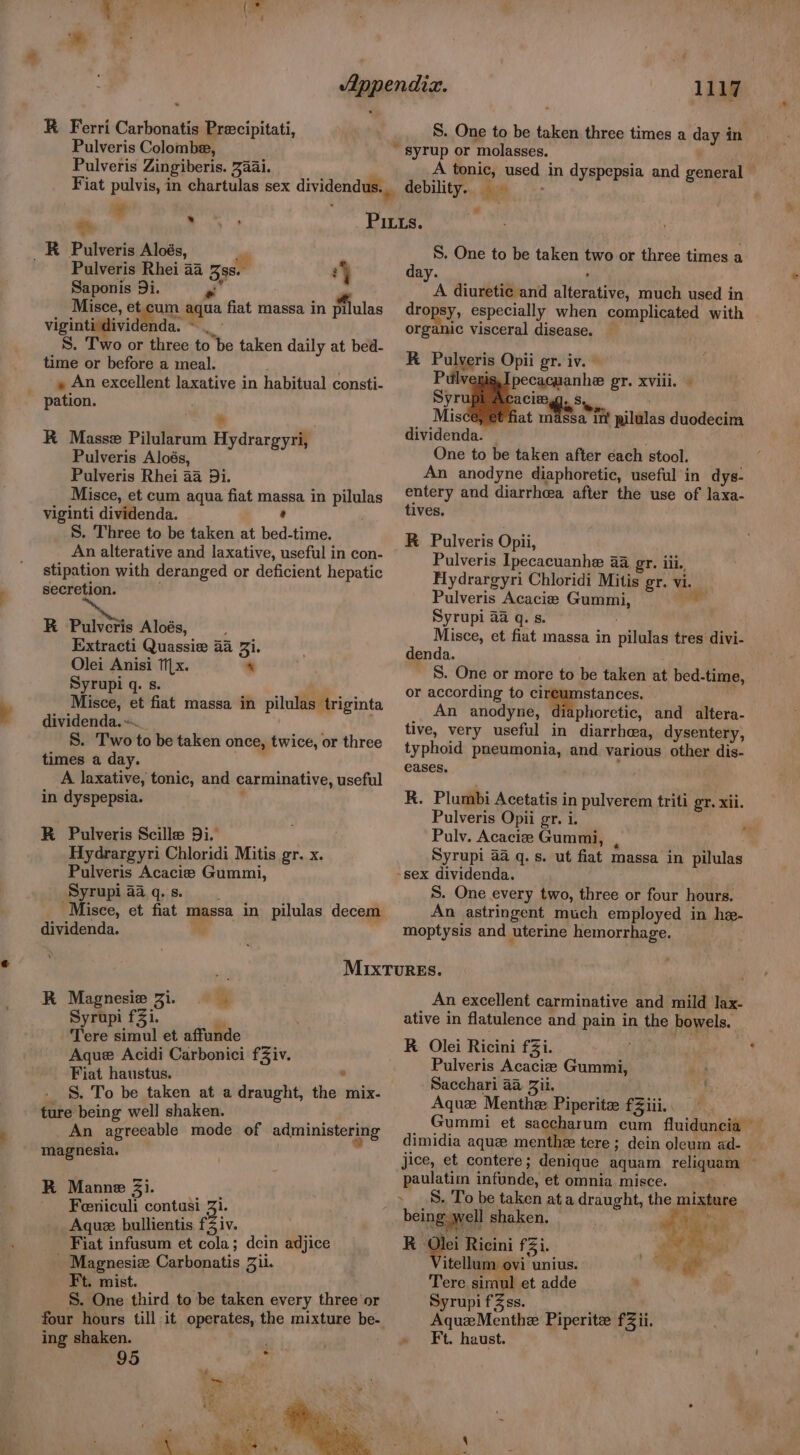 Pulveris Colombe, Pulveris Zingiberis. 7aai. ¥ e% K Pulveris Aloés, - Pulveris Rhei 44 3ss. ‘y Saponis 9i. J , Misce, et.cum aqua fiat massa in pilulas viginti dividenda. ~ _ S. Two or three to be taken daily at bed- time or before a meal. . » An excellent laxative in habitual consti- ~ pation. A R Masse Pilularum Hydrargyri, Pulveris Aloés, Pulveris Rhei 44 9i. Misce, et cum aqua fiat massa in pilulas viginti dividenda. ’ S. Three to be taken at bed-time. An alterative and laxative, useful in con- stipation with deranged or deficient hepatic secretion. R Palen Aloés, Extracti Quassie 44 Zi. Olei Anisi Tx. - Syrupi q. s. Misce, et fiat massa in pilulas triginta dividenda. S. Two to be taken once, twice, or three times a day. A laxative, tonic, and carminative, useful in dyspepsia. : R Pulveris Scille Di. Hydrargyri Chloridi Mitis gr. x. Pulveris Acacie Gummi, Syrupi a4 q. s. dividenda. i 1117 S. One to be taken three times a day in A tonic, used in dyspepsia and general — debility... 4 -- > S. One to be taken two or three times a day. ¢ A diuretic and alterative, much used in dropsy, especially when complicated with organic visceral disease. KR Pulveris Opii gr. iv. Pilly. pecacuanhe gr. xviii. | . Syr ba Clegg. S MiscOMMPhat nidea'ti qilalas duodecima dividenda. — One to be taken after each stool. An anodyne diaphoretic, useful in dys- entery and diarrhcea after the use of laxa- tives. R Pulveris Opii, Pulveris Ipecacuanhe a gr. iii., Hydrargyri Chloridi Mitis gr. vi. Pulveris Acacia Gummi, * Syrupi 4a q. s. Misce, et fiat massa in pilulas tres divi- denda. S. One or more to be taken at bed-time, or according to a ae An anodyne, phoretic, and altera- tive, very useful in diarrhea, dysentery, typhoid pneumonia, and various other dis- eases, RK. Plumbi Acetatis in pulverem triti gr. xii. Pulveris Opii gr. i. Pulv. Acaciz Gummi,  Syrupi 4a q. s. ut fiat massa in pilulas -sex dividenda. S. One every two, three or four hours. An astringent much employed in he- moptysis and uterine hemorrhage. RK Magnesie Zi. Syrupi fZi. ~ Tere simul et affunde Aque Acidi Carbonici fZiv. Fiat haustus. . S. To be taken at a draught, the mix- ture being well shaken. ae An agreeable mode of administering magnesia. R Manne Zi. Feniculi contusi 31. Aquz bullientis f3 iv. Fiat infusum et cola; dein adjice _ Magnesiz Carbonatis Zii. Ft. mist. S. One third to be taken every three or four hours till it operates, the mixture be- ing shaken. 95 7 : An excellent carminative and mild Jax- ative in flatulence and pain in the bowels. R Olei Ricini f3i. Pulveris Acaciee Gummi, Sacchari aa Zil. Aque Menthe Piperitz fZiii. Gummi et saccharum cum fluiduncia — dimidia aque menthe tere ; dein oleum ad- jice, et contere; denique aquam reliquam paulatim infunde, et omnia misce. being well shaken. | Na R Olei Ricini fi. RR eth a” itellum ovi unius. * Pe Tere simul et adde ‘ SyrupifZss. Aquz Menthe Piperite fZii. » Ft. haust.