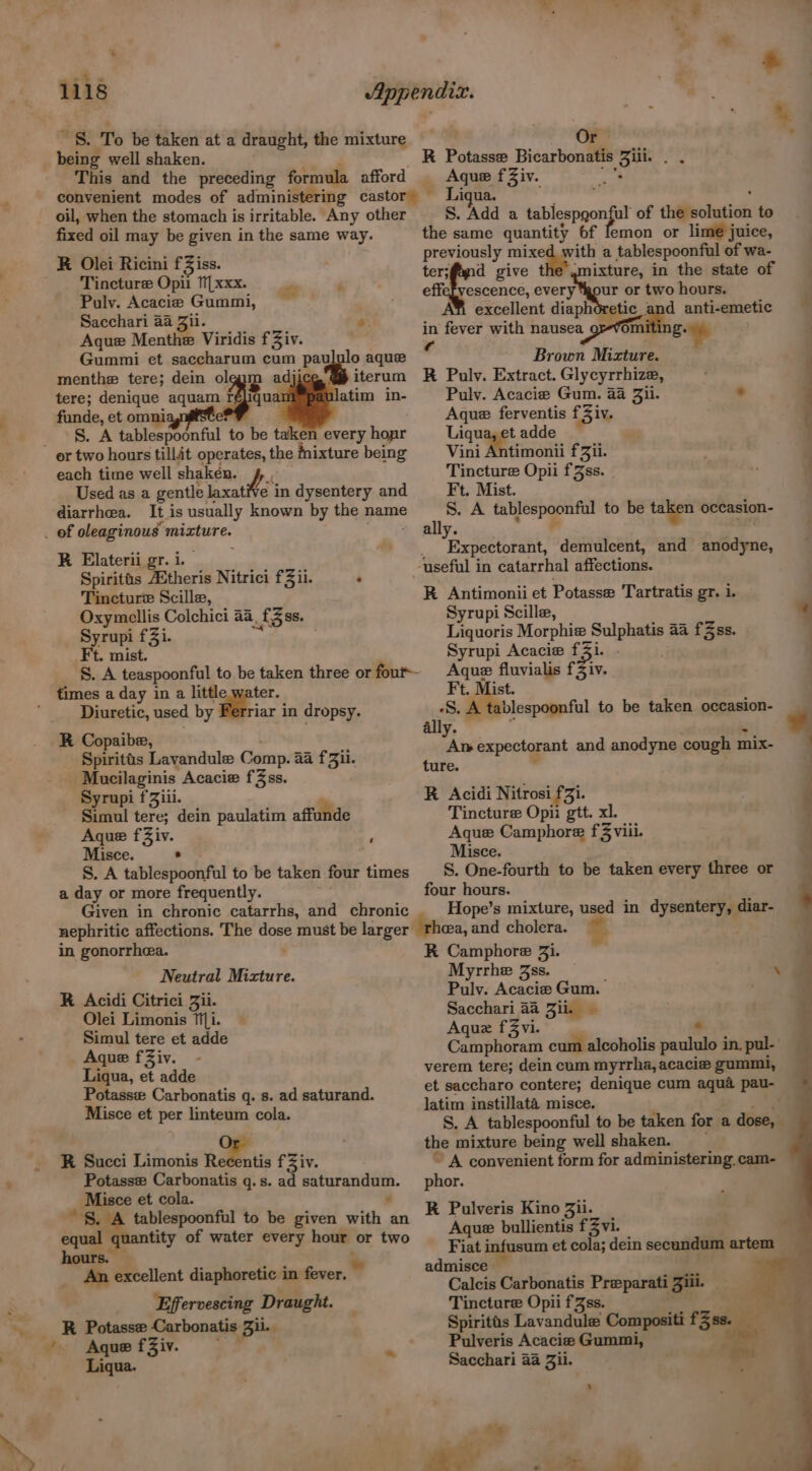 », . ? * > 4 s = * “S$! To be taken at'a draught, the mixture Or : being well shaken. R Potasse Bicarbonatis {te ne? This and the preceding formula afford _ Aque fZiv. oil, when the stomach is irritable. Any other fixed oil may be given in the same way. Tincture Opii fLxxx. Puly. Acacie Gummi, Sacchari 4a Jil. Aque Menthe Viridis f Ziv. Gummi et saccharum cum pa menthe tere; dein ol ip adji tere; denique aquam io funde, et omni S. A tablespoonful to be taken every hogir &amp;. we. ululo aque iterum atim in- each time well shaken. Le: Used as a gentle k laxative in dysentery and It is usually known by the name R Elaterii gr. i. Spiritts AStheris Nitrici fii. : Tincture Scille, Oxymellis Colchici 44, f3ss. Syrupi f3i. | times a day in a little water. Diuretic, used by iar in dropsy. R Copaibe, Spiritts Lavandule Comp. aa fZii. | Mucilaginis Acacie fZss. Syrupi f Ziii. Simul tere; dein paulatim affunde Aque fZiv. , Misce. . S. A tablespoonful to be taken four times a day or more frequently. Given in chronic catarrhs, and chronic nephritic affections. The dose must be larger in gonorrhea. Neutral Mizture. R Acidi Citrici Jil. Olei Limonis Ti. Simul tere et adde Aque f Ziv. Liqua, et adde Potassw Carbonatis q. s. ad saturand. Misce et per linteum cola. R Succi Limonis Recentis fZiv. Potasse Carbonatis q.s. ad saturandum. Misce et cola. : ~ §. A tablespoonful to be given with an equal qt tity of water every hour or two hours. An excellent diaphoretic in fever. » Effervescing Draught. R Potasse Carbonatis Bil. : Aque fZiv. Liqua. S. Add a elas ul of the solution to the same quantity 6f lemon or lime juice, previously mixed with a tablespoonful of wa- ter;fand give t ixture, in the state of effefvescence, every ‘gour or two hours. excellent diaph tic and anti-emetic in fever with nausea or-vom B+ | f ‘ : Brown Mixture. R Pulv. Extract. Glycyrrhize, Pulv. Acacie Gum. aa Zii. Aque ferventis f3iv. \aauaget. adde Vini Antimonii fZii. Tincture Opii fJss. | S. A Gifcepeneat to be taken occasion- ally. ” Expectorant, demulcent, and anodyne, a R Antimonii et Potasse Tartratis gT. 1. Syrupi Scille, Liquoris Morphie | Salghte aa fZss. Aque fluvialis fZiv. S. A tablespoonful to be taken occasion- ally. Al» expectorant and anodyne cough mix- ture. R Acidi Nitrosi £3}. Tincture Opii gtt. xl. 7 Aque Camphore f3 viii. Misce. S. One-fourth to be taken every three or four hours. Hope’s mixture, used in dysentery, diar- = K Camphore Zi. Myrrhe 3ss Puly. Acacie Gum. ; Sacchari 44 Zi. . Aquz f3Zvi. di Camphoram cum alcoholis paula in, pul- verem tere; dein cum myrrha, acacie gummi, et saccharo contere; denique cum aqua pau- latim instillata misce. é S. A tablespoonful to be taken for a dose, the mixture being well shaken. ~ A convenient form for administering cam- phor. RK Pulveris Kino Bi. Aque bullientis f Zvi. Fiat infusum et cola; dein secundum artem — admisce — Calcis Carbonatis Preparati Jill. Tincture Opii f3ss. Spiritts Lavandule Compositi klar Pulveris Acacia Gummi, Sacchari aa Zii.
