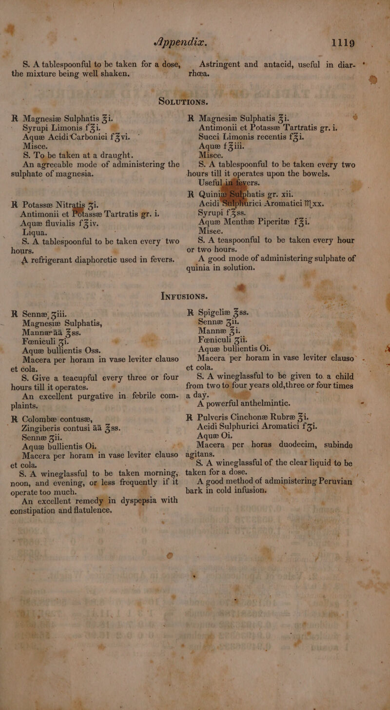S. A tablespoonful to be taken for a dose, the mixture being well shaken, R iP beaten Sulphatis Si Syrupi Limonis fZi. Aque Acidi‘Carboniei fZ vi. Misce. S. To be taken at a draught. An agreeable mode of administering the sulphate of magnesia. R Potasse. Nitr Antimonii et Potasse Tartratis gr. i. Aque fluvialis fZiv. Liqua. '§. A tablespoonful to be as every two hours. A refrigerant diaphoretic used in fevers. R Senne; Jiii. Magnesie Sulphatis, Manne-aa 3ss. Feniculi Zi. Aque bullientis Oss. Macera per horam in vase leviter clauso et cola. S. Give a teacupful every three or four hours till it operates. , An excellent purgative in febrile com- plaints, * a ee R Colombe contuse, ' Zingiberis contusi 4a Zss. Senne Zii. Aque bullientis Oi. Macera per horam in vase leviter mink et cola, S. A wineglassful to be taken morning, noon, and evening, or less frequently if it operate too much. A An excellent remedy in dyspepsia with constipation and flatulence. * 1119 Astringent and antacid, useful in diar- * rhea. ® R Magnesie Sulphatis Zi. o Antimonii et Potasse Tartratis gr. i. Succi Limonis recentis f3i. Aque f Ziii Misce. S. A tablespoonful to be taken every two hours till it operates upon the bowels. Neh eS n te © 28 atis oT. xii. rici Aromatici TIxx. Syrupi f3ss. Aque Menthe Piperite f 5i- Misce. S. A teaspoonful to be taken every hour or two hours. A good mode of administering sulphate of quinia in solution. ° i v i hare? R Spigelie Zss. Neen on are Senne Jil. ae Manne Zi. i Feniculi Zii. * Aque bullientis Oi. td if Macera per horam in vase leviter ecuis” “ et cola. S. A wineglassful to be given to. a child from two to four years old,three or four times a day. A powerful anthelmintic. - R Pulveris Cinchone Rubre Zi. Acidi Sulphurici Aromatici fZi. Aque Oi. Macera. per horas duodecim, subinde agitans. S. A wineglassful of the clear liquid to be taken for a dose. A good method of administering Peruvian bark in cold infusion, > % < i . - . . : % * : w a! hi -