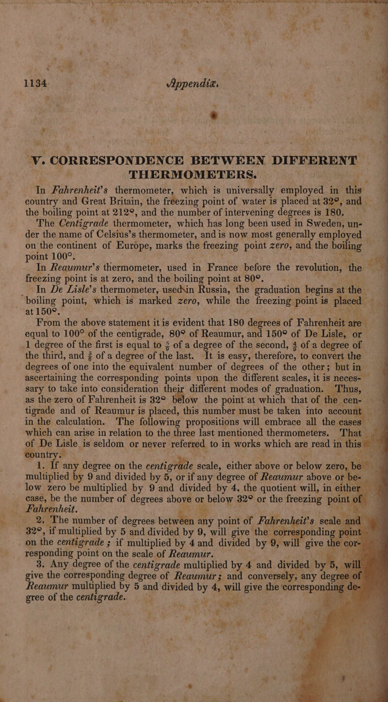 = ace 1134. > Appendix. 7” ‘V. CORRESPONDENCE BETWEEN DIFFERENT 3 THERMOMETERS. | In Fuhrenheit’s thermometer, which is universally employed in this country and Great Britain, the freezing point of water is placed at 32°, and | the boiling point at 212°, and the number of intervening degrees is 180. The Centigrade thermometer, which has long been ‘used in Sweden, un- der the name of Celsius’s thermometer, and is now most generally employed on the continent of Europe, marks the freezing point zero, and the boiling point 100°. j “ntl In Reaumur’s thermometer, used in France before the revolution, ‘the a freezing point is at zero, and the boiling point at 80°. In De Lisle’s thermometer, used\in Russia, the graduation begins a die. boiling point, which is marked zero, while the freezing pone is placed. ~ at 1509. “4 From the above statement it is evident that 180 degrees of Fahrenhey are t equal to 100° of the centigrade, 80° of Reaumur, and 150° of De Lisle, or | 1 degree of the first is equal to 3 of a degree of the second, 4 of a degree of the third, and 3 of a degree of the last. It is easy, theretores to convert the 4 degrees of one into the “equivalent. number of degrees of the other; but in 4 ascertaining the corresponding points upon the different scales, it is neces- sary to take into consideration their different modes of oraduation. Thus, as the zero of Fahrenheit is 32° below the point at which that of the cen- | ‘ tigrade and of Reaumur is placed, this number must be taken into account in the calculation. The following propositions will embrace all the cases which can arise in relation to the three last mentioned thermometers. That of De Lisle is seldom or never referred to in works which are read in this country. 1. If any degree on the centigrade scale, either above or below ZeYO, pai multiplied by 9 and divided by 5, or if any degree of Reawmur above or be- low zero be multiplied by 9 and divided by 4. the quotient will, in either ie case, be the number of degrees above or below 32° or the freezing point of . _ Fahrenheit. set ib A _ 2, The number of degrees betwili any point of Fahrenheit’ s scale and : 32°, if multiplied by 5 and divided by 9, will give the corresponding point oo on the centigrade ; if multiplied by 4 and divided by 9, will give the cor- responding point on the scale of Reaumur. a 3. Any degree of the centigrade multiplied by 4 and divided “byl will give the corresponding degree of Reaumur; and conversely, any degree of Reaumur roultiplied by 5 and divided ie: 4, meu give the sarreapon i de- gree of the centigrade. ‘ wets Siete