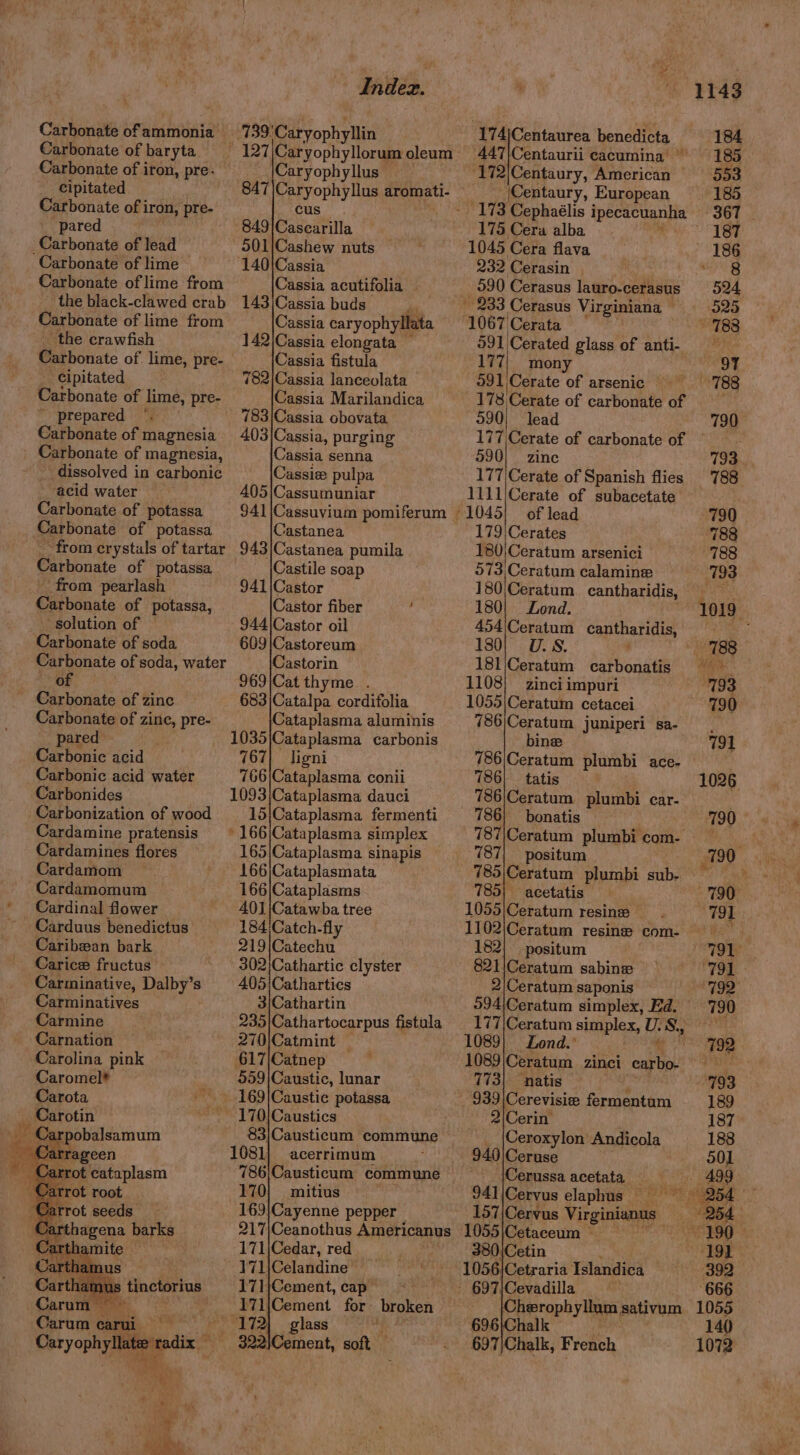 Carbonate of ammonia > Carbonate of baryta Carbonate of iron, pre. cipitated Carbonate of i iron, pre- pared Carbonate of lead Carbonate of lime — Carbonate of lime from the black-clawed crab Carbonate of lime from the crawfish Carbonate of lime, pre- _ Cipitated Carbonate of lime, pre- *. prepared Carbonate of magnesia _ Carbonate of magnesia, dissolved in carbonic acid water Carbonate of potassa Carbonate of potassa - from crystals of tartar Carbonate of potassa from pearlash Carbonate of potassa, solution of Carbonate of soda Carbonate of soda, water of | Carbonate of zinc Carbonate of zine, pre- pared ; Carbonic acid Carbonic acid water Carbonides Carbonization of wood Cardamine pratensis Cardamines flores Cardamom Cardamomum Cardinal flower Carduus benedictus Caribean bark Carice fructus ‘Carminative, Dalby’s Carminatives Carmine Carnation Carolina pink Caromel* : Bite: 739: ‘Caryophyllin Caryophyllus 847)Caryophyllus aromati- cus 849|Cascarilla 901;Cashew nuts — 140/Cassia Cassia acutifolia — 143|Cassia buds . Cassia caryophyllata 142\Cassia elongata ~ Cassia fistula 782/Cassia lanceolata Cassia Marilandica 783)\Cassia obovata 403)Cassia, purging Cassia senna Cassie pulpa 405|Cassumuniar Castanea 943)|Castanea pumila Castile soap 941\Castor Castor fiber : 944\Castor oil 609 |Castoreum Castorin 969)\Catthyme . 683|Catalpa cordifolia Cataplasma aluminis 1035\Cataplasma carbonis 767| ligni 766|Cataplasma conii 1093 \Cataplasma dauci 15|Cataplasma fermenti * 166\Cataplasma simplex 165|Cataplasma sinapis 166|Cataplasmata 166\Cataplasms 401|Catawba tree 184 Catch-fly 219|Catechu 302|Cathartic clyster 405'Cathartics 3)Cathartin 235|Cathartocarpus fistula 270)Catmint — 617\Catnep 559|Caustic, lunar 170|Caustics 83/Causticum commune 1081) acerrimum : 786;Causticum commune 170} mitius 169|Cayenne pepper | 174)Centaurea benedicta 447\Centaurii cacumina © _(Centaury, European 175 Cera alba 1045 Cera flava 232 Cerasin 590 Cerasus lauro-cerasus __ 233 Cerasus Virginiana | 1067 Cerata 591) Cerated glass of anti- 177 mony 591. \Cerate of arsenic — 178; Cetste of carbonate of 590) lead 177,Cerate of carbonate of 590] zine 177 \Cerate of Spanish flies 1111/Cerate of subacetate of lead 179|Cerates 180)Ceratum arsenici 5073, Ceratum calamine 180| Lond. 454\Ceratum cantharidis, 130) U.S. 181/Ceratum carbonatis 1108) zinci impuri 1055|\Ceratum cetacei 786|Ceratum juniperi sa- 786/Ceratum plumbi ace- 786 . 786) bonatis 787| positum 785) acetatis 1055|Ceratum resine ~ 1102\Ceratum resine com- 182) positum 821/Ceratum sabinez 2|Ceratum saponis 294\Ceratum simplex, Ed. 177|Ceratum simplex, U. 85 1089} Lond.’ 1089 Ceratum zincl carbo. Contd Andicola 940 Ceruse 157\Cervus Virginians — 171|Cedar, red 171\Celandine 171}Cement, cap— 171\Cement for’ broken» 697 Chalk, Fickeh 140 1072