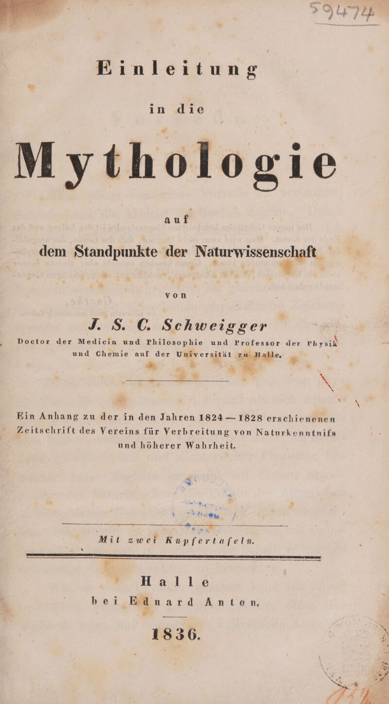 Ainleitung Mythologie dem Standpunkte der ee &lt; % von J. S. C. Schweigger Doctor der Medicin und Philosophie und Professor der Physik ae und Chemie auf der Universität ‚zu Halle, $ y . en FR v K sch 3% \ Ein Anhang zu der in den Jahren 1824 —- 1828 erschienenen Zeitschrift des Vereins für Verbreitung von Naturkenntnifs und höherer Wahrheit, a a \ vn Mii zwei Kupfertafeln. j hi x nn nnsB nenn ns nnmunBwe besessen nenne  Halle bei Eduard Anton 1836. en