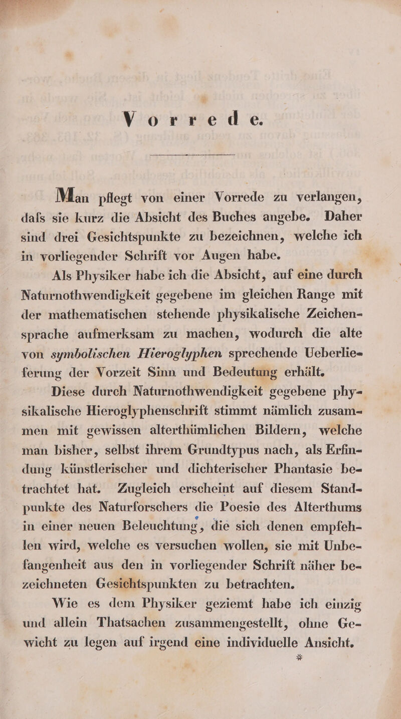 VYorrede Man pflest von einer Vorrede zu verlangen, dafs sie kurz die Absicht des Buches angebe. Daher sind drei Gesichtspunkte zu bezeichnen, welche ich in vorliegender Schrift vor Augen habe. Als Physiker habe ich die Absicht, auf eine durch Naturnothwendiekeit gegebene im gleichen Range mit der mathematischen stehende physikalische Zeichen- sprache aufmerksam zu machen, wodurch die alte ferung der Vorzeit Sinn und Bedeutung erhält, Diese durch Naturnothwendigkeit gegebene phy=- sikalische Hieroglyphenschrift stimmt nämlich zusam- men mit gewissen alterthümlichen Bildern, welche man bisher, selbst ihrem Grundtypus nach, als Erfin- dung künstlerischer und dichterischer Phantasie be- 'trachtet hat. Zugleich erscheint auf diesem Stand- punkte des Naturforschers die Poesie des Alterthums in einer neuen Beleuchtung , die sich denen empfeh- len wird, welche es versuchen wollen, sie mit Unbe- fangenheit aus den in vorliegender Schrift näher be- zeichneten Gesichtspunkten zu betrachten. Wie es dem Physiker geziemt habe ich einzig und allein Thatsachen zusammengestellt, ohne Ge- wicht zu legen auf irgend eine individuelle Ansicht.