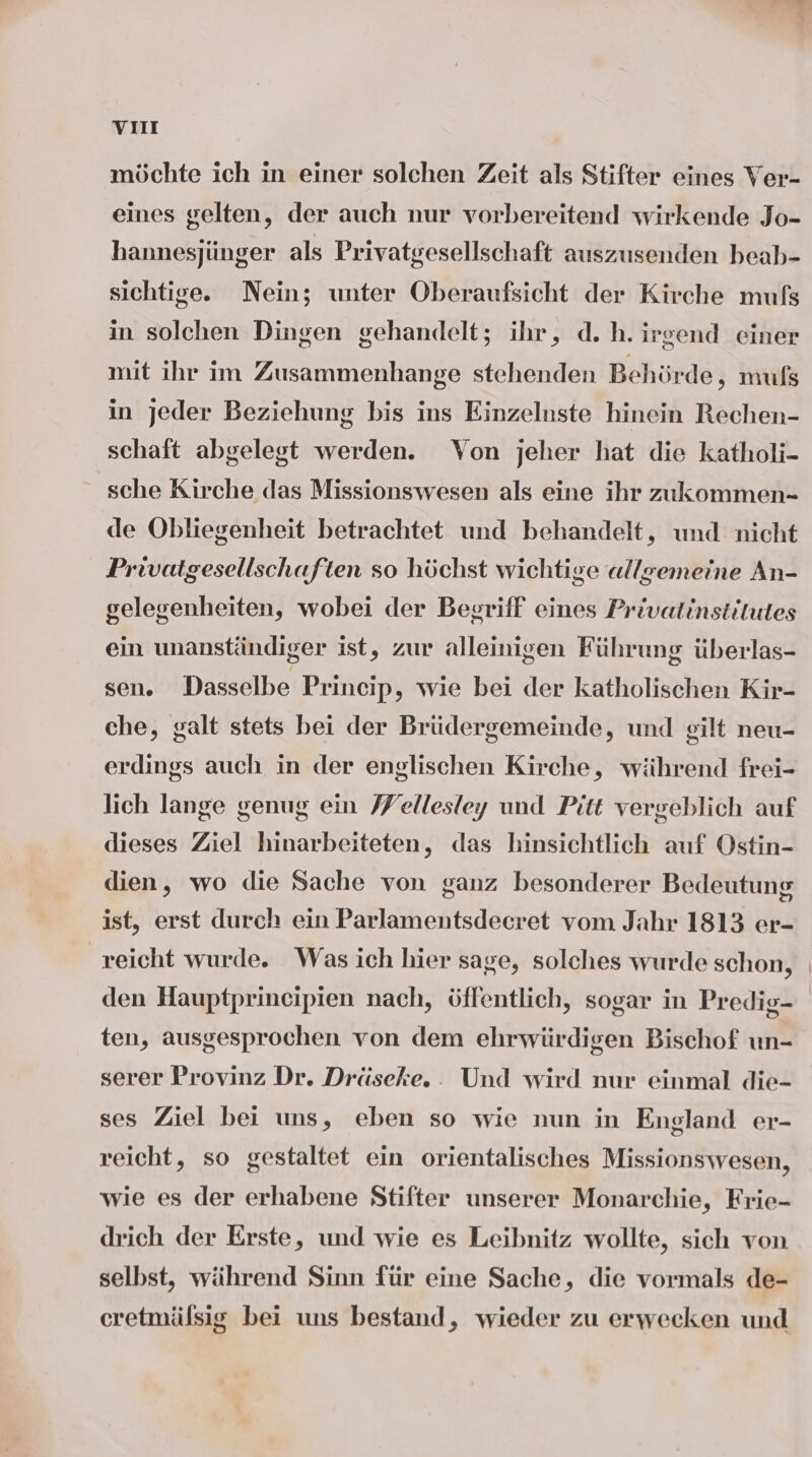 vom möchte ich in einer solchen Zeit als Stifter eines Ver- eines gelten, der auch nur vorbereitend wirkende Jo- hannesjünger als Privatgesellschaft auszusenden beab- sichtige. Nein; unter Oberaufsicht der Kirche muls in solchen Dingen gehandelt; ihr, d.h. irgend einer mit ihr im Zusammenhange stehenden Behörde, muls in jeder Beziehung bis ins Einzelnste hinein Rechen- schaft abgelegt werden. Von jeher hat die katholi- sche Kirche das Missionswesen als eine ihr zukommen- de Obliegenheit betrachtet und behandelt, und nicht Privatgesellschaften so höchst wichtige «llgemeine An- gelegenheiten, wobei der Begriff eines Privatinstitutes ein unanständiger ist, zur alleinigen Führung überlas- sen. Dasselbe Princip, wie bei der katholischen Kir- che, galt stets bei der Brüdergemeinde, und gilt neu- erdings auch in der englischen Kirche, während frei- lich lange genug ein J/ellesley und Pitt vergeblich auf dieses Ziel hinarbeiteten, das hinsichtlich auf Ostin- dien, wo die Sache von ganz besonderer Bedeutung ist, erst durch ein Parlamentsdecret vom Jahr 1813 er- reicht wurde. Was ich hier sage, solches wurde schon, den Hauptprincipien nach, öffentlich, sogar in Predig- ten, ausgesprochen von dem ehrwürdigen Bischof un- serer Provinz Dr. Dräseke. . Und wird nur einmal die- ses Ziel bei uns, eben so wie nun in England er- reicht, so gestaltet ein orientalisches Missionswesen, wie es der erhabene Stifter unserer Monarchie, Frie- drich der Erste, und wie es Leibnitz wollte, sich von selbst, während Sinn für eine Sache, die vormals de- eretmälsig bei uns bestand, wieder zu erwecken und